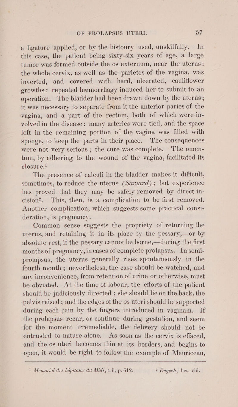 a ligature applied, or by the bistoury used, unskilfully. In this case, the patient being sixty-six years of age, a large tumor was formed outside the os externum, near the uterus: the whole cervix, as well as the parietes of the vagina, was inverted, and covered with hard, ulcerated, cauliflower growths : repeated hæmorrhagy induced her to submit to an operation. ‘The bladder had been drawn down by the uterus; it was necessary to separate from it the anterior paries of the ‘vagina, and a part of the rectum, both of which were in- volved in the disease: many arteries were tied, and the space left in the remaining portion of the vagina was filled with sponge, to keep the parts in their place. The consequences were not very serious; the cure was complete. ‘The omen- tum, by adhering to the wound of the vagina, facilitated its closure.! | The presence of calculi in the bladder makes it difficult, sometimes, to reduce the uterus (Saviard) ; but experience has proved that they may be safely removed by direct in- cision?. This, then, is a complication to be first removed. Another complication, which suggests some practical consi- deration, is pregnancy. Common sense suggests the propriety of returning the uterus, and retaining it in its place by the pessary,—or by absolute rest, if the pessary cannot be borne,—during the first months of pregnancy, in cases of complete prolapsus. In semi- prolapsus, the uterus generally rises spontaneously in the fourth month ; nevertheless, the case should be watched, and any inconvenience, from retention of urine or otherwise, must be obviated. At the time of labour, the efforts of the patient should be judiciously directed ; she should lie on the back, the pelvis raised ; and the edges of the os uteri should be supported during each pain by the fingers introduced in vaginam. If the prolapsus recur, or continue during gestation, and seem for the moment irremediable, the delivery should not be entrusted to nature alone. As soon as the cervix is effaced, and the os uteri becomes thin at its borders, and begins to open, it would be right to follow the example of Mauriceau, ' Memorial des hôpitaux du Midi, t.ii, p.612. ? Ruysch, thes. viil.