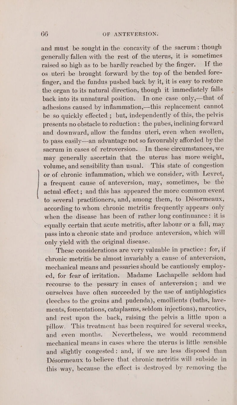 and must be sought in the concavity of the sacrum : though generally fallen with the rest of the uterus, it is sometimes raised so high as to be hardly reached by the finger. If the os uteri be brought forward by the top of the bended fore- finger, and the fundus pushed back by it, it is easy to restore the organ to its natural direction, though it immediately falls back into its unnatural position. In one case only,—that of adhesions caused by inflammation,—this replacement cannot be so quickly effected ; but, independently of this, the pelvis presents no obstacle to reduction: the pubes, inclining forward and downward, allow the fundus uteri, even when swollen, to pass easily—an advantage not so favourably afforded by the sacrum in cases of retroversion. In these circumstances, we may generally ascertain that the uterus has more weight, volume, and sensibility than usual. This state of congestion or of chronic inflammation, which we consider, with Levret, a frequent cause of anteversion, may, sometimes, be the actual effect; and this has appeared the more common event to several practitioners, and, among them, to Désormeaux, according to whom chronic metritis frequently appears only when the disease has been of rather long continuance: it is equally certain that acute metritis, after labour or a fall, may pass into a chronic state and produce anteversion, which will only yield with the original disease. These considerations are very valuable in practice: for, if chronic metritis be almost invariably a cause of anteversion, mechanical means and pessaries should be cautiously employ- ed, for fear of irritation. Madame Lachapelle seldom had recourse to the pessary in cases of anteversion; and we ourselves have often succeeded by the use of antiphlogistics (leeches to the groins and pudenda), emollients (baths, lave- ments, fomentations, cataplasms, seldom injections), narcotics, and rest upon the back, raising the pelvis a little upon a pillow. ‘This treatment has been required for several wecks, and even months. Nevertheless, we would recommend mechanical means in cases where the uterus is little sensible and slightly congested: and, if we are less disposed than Désormeaux to believe that chronic metritis will subside in this way, because the effect is destroyed by removing the