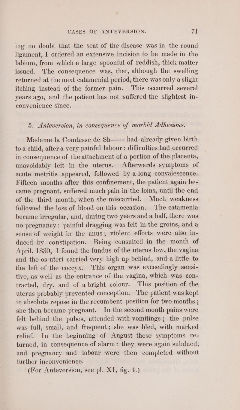 ing no doubt that the seat of the disease was in the round ligament, I ordered an extensive incision to be made in the labium, from which a large spoonful of reddish, thick matter issued. ‘The consequence was, that, although the swelling returned at the next catamenial period, there was only a slight itching instead of the former pain. ‘This occurred several years ago, and the patient has not suffered the slightest in- convenience since. 5. Anteversion, in consequence of morbid Adhesions. Madame la Comtesse de Sh- had already given birth to a child, after a very painful labour : difficulties had occurred in consequence of the attachment of a portion of the placenta, unavoidably left in the uterus. Afterwards symptoms of acute metritis appeared, followed by a long convalescence. Fifteen months after this confinement, the patient again be- came pregnant, suffered much pain in the loins, until the end of the third month, when she miscarried. Much weakness followed the loss of blood on this occasion. The catamenia became irregular, and, during two years and a half, there was no pregnancy: painful dragging was felt in the groins, and a sense of weight in the anus; violent efforts were also in- duced by constipation. Being consulted in the month of April, 1830, I found the fundus of the uterus low, the vagina and the os uteri carried very high up behind, and a little to the left of the coccyx. ‘This organ was exceedingly sensi- tive, as well as the entrance of the vagina, which was con- tracted, dry, and of a bright colour. This position of the uterus probably prevented conception. The patient was kept in absolute repose in the recumbent position for two months ; she then became pregnant. In the second month pains were felt behind the pubes, attended with vomitings ; the pulse was full, small, and frequent; she was bled, with marked relief. In the beginning of August these symptoms re- turned, in consequence of alarm: they were again subdued, and pregnancy and labour were then completed without further inconvenience. (For Anteversion, see pl. XI, fig. 4.)
