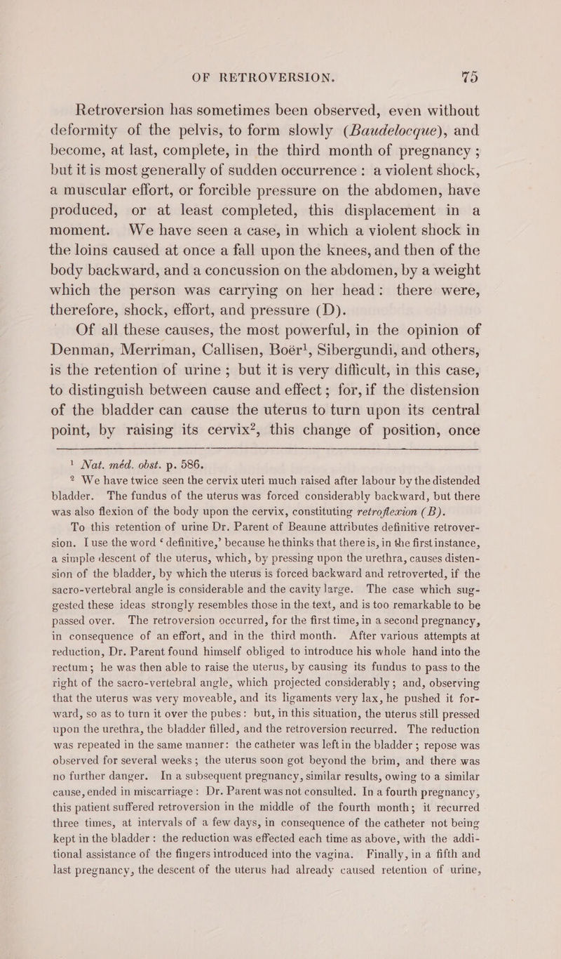 Retroversion has sometimes been observed, even without deformity of the pelvis, to form slowly (Baudelocque), and become, at last, complete, in the third month of pregnancy ; but it is most generally of sudden occurrence : a violent shock, a muscular effort, or forcible pressure on the abdomen, have produced, or at least completed, this displacement in a moment. We have seen a case, in which a violent shock in the loins caused at once a fall upon the knees, and then of the body backward, and a concussion on the abdomen, by a weight which the person was carrying on her head: there were, therefore, shock, effort, and pressure (D). Of all these causes, the most powerful, in the opinion of Denman, Merriman, Callisen, Boër!, Sibergundi, and others, is the retention of urine ; but it is very difficult, in this case, to distinguish between cause and effect ; for, if the distension of the bladder can cause the uterus to turn upon its central point, by raising its cervix?, this change of position, once 1 Nat. méd. obst. p. 586. ? We have twice seen the cervix uteri much raised after labour by the distended bladder. The fundus of the uterus was forced considerably backward, but there was also flexion of the body upon the cervix, constituting retroflexion (B). To this retention of urine Dr. Parent of Beaune attributes definitive retrover- sion. [use the word ‘ definitive,’ because he thinks that there is, in the first instance, a simple descent of the uterus, which, by pressing upon the urethra, causes disten- sion of the bladder, by which the uterus is forced backward and retroverted, if the sacro-vertebral angle is considerable and the cavity large. The case which sug- gested these ideas strongly resembles those in the text, and is too remarkable to be passed over. The retroversion occurred, for the first time, in a second pregnancy, in consequence of an effort, and in the third month. After various attempts at reduction, Dr. Parent found himself obliged to introduce his whole hand into the rectum; he was then able to raise the uterus, by causing its fundus to pass to the right of the sacro-vertebral angle, which projected considerably ; and, observing that the uterus was very moveable, and its ligaments very lax, he pushed it for- ward, so as to turn it over the pubes: but, in this situation, the uterus still pressed upon the urethra, the bladder filled, and the retroversion recurred. The reduction was repeated in the same manner: the catheter was left in the bladder ; repose was observed for several weeks ; the uterus soon got beyond the brim, and there was no further danger. In a subsequent pregnancy, similar results, owing to a similar cause, ended in miscarriage: Dr. Parent was not consulted. In a fourth pregnancy, this patient suffered retroversion in the middle of the fourth month; it recurred three times, at intervals of a few days, in consequence of the catheter not being kept in the bladder: the reduction was effected each time as above, with the addi- tional assistance of the fingers introduced into the vagina. Finally, in a fifth and last pregnancy, the descent of the uterus had already caused retention of urine,
