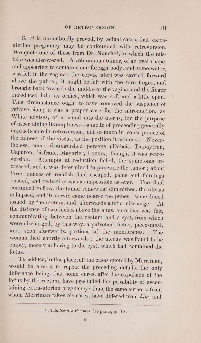 3. It is undoubtedly proved, by actual cases, that extra- uterine pregnancy may be confounded with retroversion. We quote one of these from Dr. Nauche!, in which the mis- take was discovered. A voluminous tumor, of an oval shape, and appearing to contain some foreign body, and some water, was felt in the vagina: the cervix uteri was carried forward above the pubes; it might be felt with the fore finger, and brought back towards the middle of the vagina, and the finger introduced into its orifice, which was soft and a little open. This circumstance ought to have removed the suspicion of retroversion ; it was a proper case for the introduction, as White advises, of a sound into the uterus, for the purpose of ascertaining its emptiness—a mode of proceeding generally impracticable in retroversion, not so much in consequence of the fulness of the viscus, as the position it assumes. Never- theless, some distinguished persons (Dubois, Dupuytren, Capuron, Lisfranc, Maygrier, Londe,) thought it was retro- version. Attempts at reduction failed, the sym ptoms in- creased, and it was determined to puncture the tumor ; about three ounces of reddish fluid escaped, pains and faintings ensued, and reduction was as impossible as ever. The fluid continued to flow, the tumor somewhat diminished, the uterus collapsed, and its cervix came nearer the pubes: some blood issued by the rectum, and afterwards a fetid discharge. At the distance of two inches above the anus, an orifice was felt, communicating between the rectum and a cyst, from which were discharged, by this way, a putrefied fœtus, piece-meal, and, soon afterwards, portions of the membranes. The woman died shortly afterwards ; the uterus was found to be empty, merely adhering to the cyst, which had contained the foetus. To adduce, in this place, all the cases quoted by Merriman, would be almost to repeat the preceding details, the only difference being, that some cures, after the expulsion of the fœtus by the rectum, have preciuded the possibility of ascer- taining extra-uterine pregnancy; thus, the same authors, from whom Merriman takes his cases, have differed from him, and ' Maladies des Femmes, \re partie, p. 108. G