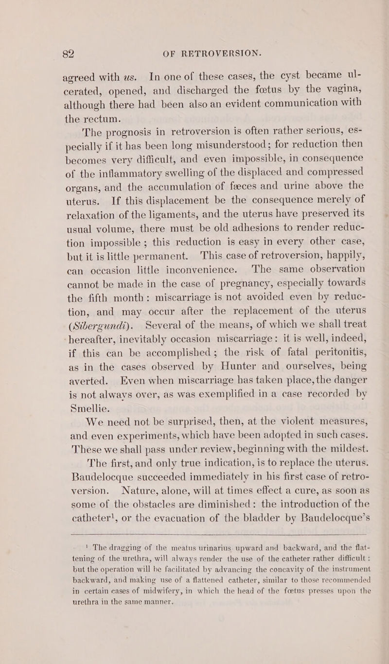 agreed with ws. In one of these cases, the cyst became ul- cerated, opened, and discharged the fœtus by the vagina, although there had béen also an evident communication with the rectum. The prognosis in retroversion is often rather serious, es- pecially if it has been long misunderstood ; for reduction then becomes very difficult, and even impossible, in consequence of the inflammatory swelling of the displaced and compressed organs, and the accumulation of fæces and urine above the uterus. If this displacement be the consequence merely of relaxation of the ligaments, and the uterus have preserved its usual volume, there must be old adhesions to render reduc- tion impossible ; this reduction is easy in every other case, but it is little permanent. This case of retroversion, happily, can occasion little inconvenience. The same observation cannot be made in the case of pregnancy, especially towards the fifth month: miscarriage is not avoided even by reduc- tion, and may occur after the replacement of the uterus (Sibergundi). Several of the means, of which we shall treat ‘hereafter, inevitably occasion miscarriage: it is well, indeed, if this can be accomplished; the risk of fatal peritonitis, as in the cases observed by Hunter and ourselves, being averted. Even when miscarriage has taken place, the danger is not alwavs over, as was exemplified in a case recorded by Smellie. We need not be surprised, then, at the violent measures, and even experiments, which have been adopted in such cases. These we shall pass under review, beginning with the mildest. The first, and only true indication, is to replace the uterus. Baudelocque succeeded immediately in his first case of retro- version. Nature, alone, will at times effect a cure, as soon as some of the obstacles are diminished: the introduction of the catheter!, or the evacuation of the bladder by Baudelocque’s ' The dragging of the meatus urinarius upward and backward, and the flat- tening of the urethra, will always render the use of the catheter rather difficult : but the operation will be facilitated by advancing the concavity of the instrument backward, and making use of a flattened catheter, similar to those recommended in certain cases of midwifery, in which the head of the foetus presses upon the urethra in the same manner.