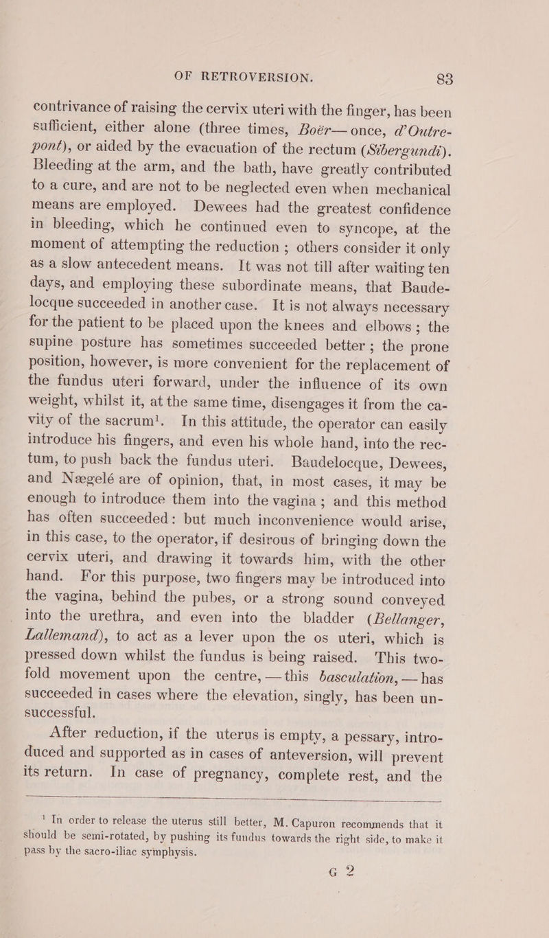 contrivance of raising the cervix uteri with the finger, has been sufficient, either alone (three times, Boér— once, d’Outre- pont), or aided by the evacuation of the rectum (Sibergundi). Bleeding at the arm, and the bath, have greatly contributed to a cure, and are not to be neglected even when mechanical means are employed. Dewees had the greatest confidence in bleeding, which he continued even to syncope, at the moment of attempting the reduction ; others consider it only as a slow antecedent means. It was not till after waiting ten days, and employing these subordinate means, that Baude- locque succeeded in another case. It is not always necessary for the patient to be placed upon the knees and elhows ; the supine posture has sometimes succeeded better ; the prone position, however, is more convenient for the replacement of the fundus uteri forward, under the influence of its own weight, whilst it, at the same time, disengages it from the ca- vity of the sacrum!. In this attitude, the operator can easily introduce his fingers, and even his whole hand, into the rec- tum, to push back the fundus uteri. Baudelocque, Dewees, and Neegelé are of opinion, that, in most cases, it may be enough to introduce them into the vagina; and this method has often succeeded: but much inconvenience would arise, in this case, to the operator, if desirous of bringing down the cervix uteri, and drawing it towards him, with the other hand. For this purpose, two fingers may be introduced into the vagina, behind the pubes, or a strong sound conveyed into the urethra, and even into the bladder (Lellanger, Lallemand), to act as a lever upon the os uteri, which is pressed down whilst the fundus is being raised. This two- fold movement upon the centre, — this basculation, — has succeeded in cases where the elevation, singly, has been un- successful. : After reduction, if the uterus is empty, a pessary, intro- duced and supported as in cases of anteversion, will prevent its return. In case of pregnancy, complete rest, and the ' In order to release the uterus still better, M. Capuron recommends that it Should be semi-rotated, by pushing its fundus towards the right side, to make it pass by the sacro-iliac symphysis. | aC;