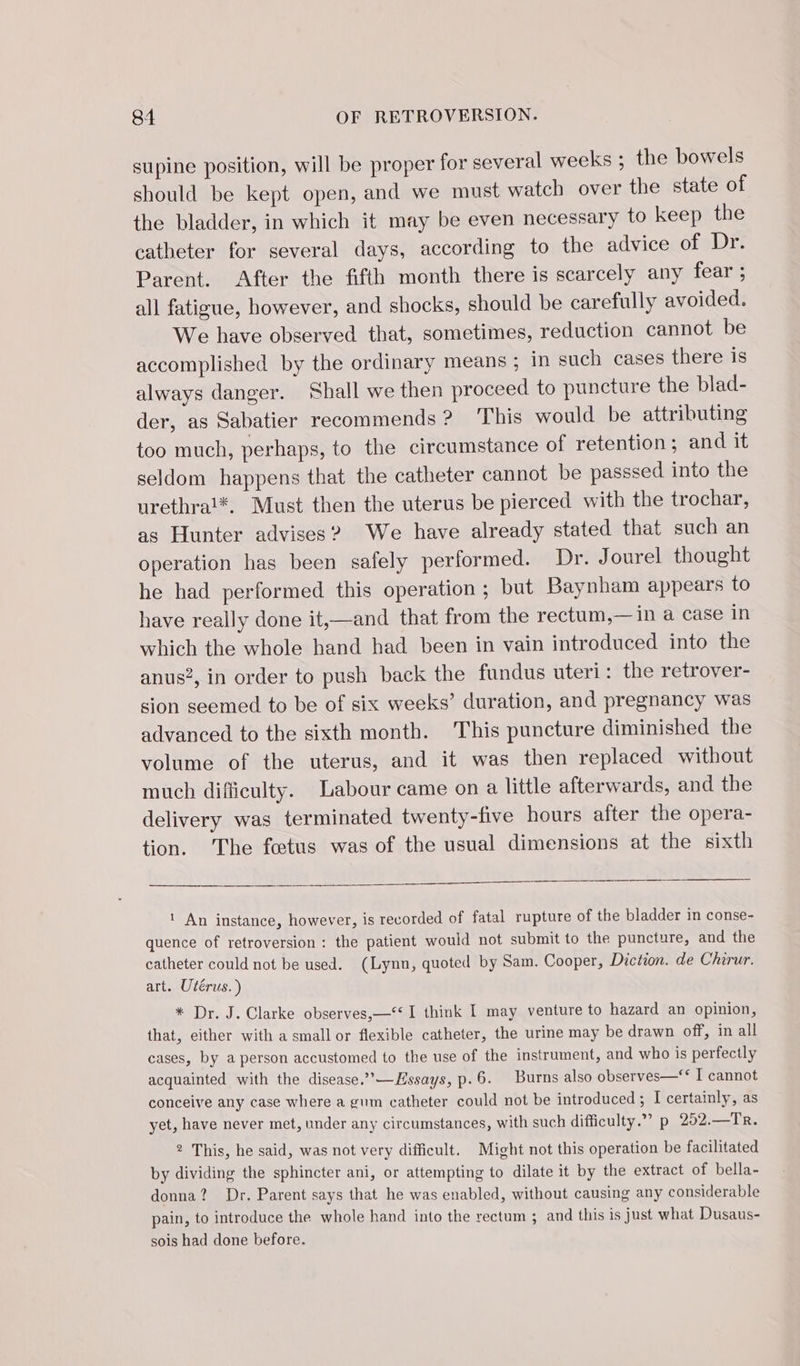 supine position, will be proper for several weeks ; the bowels should be kept open, and we must watch over the state of the bladder, in which it may be even necessary to keep the catheter for several days, according to the advice of Dr. Parent. After the fifth month there is scarcely any fear ; all fatigue, however, and shocks, should be carefully avoided. We have observed that, sometimes, reduction cannot be accomplished by the ordinary means ; in such cases there is always danger. Shall we then proceed to puncture the blad- der, as Sabatier recommends ? This would be attributing too much, perhaps, to the circumstance of retention ; and. it seldom happens that the catheter cannot be passsed into the urethrat*. Must then the uterus be pierced with the trochar, as Hunter advises? We have already stated that such an operation has been safely performed. Dr. Jourel thought he had performed this operation ; but Baynham appears to have really done it,—and that from the rectum,—in a case in which the whole hand had been in vain introduced into the anus?, in order to push back the fundus uteri: the retrover- sion seemed to be of six weeks’ duration, and pregnancy was advanced to the sixth month. This puncture diminished the volume of the uterus, and it was then replaced without much difficulty. Labour came on a little afterwards, and the delivery was terminated twenty-five hours after the opera- tion. The fœtus was of the usual dimensions at the sixth ! An instance, however, is recorded of fatal rupture of the bladder in conse- quence of retroversion : the patient would not submit to the puncture, and the catheter could not be used. (Lynn, quoted by Sam. Cooper, Diction. de Chirur. art. Utérus.) * Dr. J. Clarke observes,—&lt;° I think I may venture to hazard an opinion, that, either with a small or flexible catheter, the urine may be drawn off, in all cases, by a person accustomed to the use of the instrument, and who is perfectly acquainted with the disease.’””—Essays, p.6. Burns also observes—‘* I cannot conceive any case where a gum catheter could not be introduced ; I certainly, as yet, have never met, under any circumstances, with such difficulty.” p 252.—Tr. 2 This, he said, was not very difficult. Might not this operation be facilitated by dividing the sphincter ani, or attempting to dilate it by the extract of bella- donna? Dr. Parent says that he was enabled, without causing any considerable pain, to introduce the whole hand into the rectum ; and this is just what Dusaus- sois had done before.