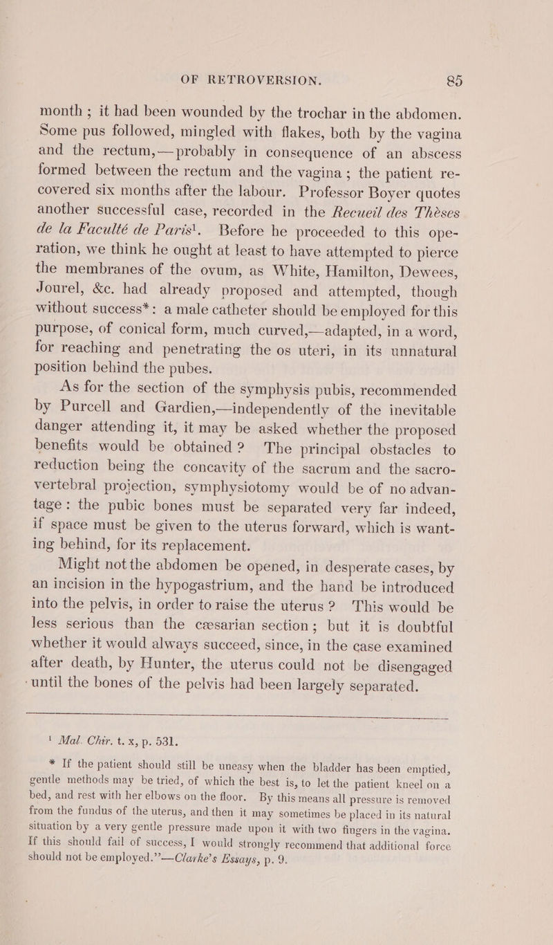month ; it had been wounded by the trochar in the abdomen. Some pus followed, mingled with flakes, both by the vagina and the rectum,— probably in consequence of an abscess formed between the rectum and the vagina ; the patient re- covered six months after the labour. Professor Boyer quotes another successful case, recorded in the Recueil des Thèses de la Faculté de Paris. Before he proceeded to this ope- ration, we think he ought at least to have attempted to pierce the membranes of the ovum, as White, Hamilton, Dewees, Jourel, &amp;c. had already proposed and attempted, though without success*: a male catheter should be employed for this purpose, of conical form, much curved,—adapted, in a word, for reaching and penetrating the os uteri, in its unnatural position behind the pubes. As for the section of the symphysis pubis, reeommended by Purcell and Gardien,—independently of the inevitable danger attending it, it may be asked whether the proposed benefits would be obtained 2? The principal obstacles to reduction being the concavity of the sacrum and the sacro- vertebral projection, symphysiotomy would be of no advan- tage: the pubic bones must be separated very far indeed, if space must be given to the uterus forward, which is want- ing behind, for its replacement. Might not the abdomen be opened, in desperate cases, by an incision in the hypogastrium, and the hand be introduced into the pelvis, in order to raise the uterus ? This would be less serious than the cæsarian section; but it is doubtful whether it would always succeed, since, in the case examined after death, by Hunter, the uterus could not be disengaged “until the bones of the pelvis had been largely separated. Malo Chir, tox, p.531. * If the patient should still be uneasy when the bladder has been emptied, gentle methods may be tried, of which the best is, to let the patient kneel on a bed, and rest with her elbows on the floor. By this means all pressure is removed from the fundus of the uterus, and then it may sometimes be placed in its natural situation by a very gentle pressure made upon it with two fingers in the vagina. If this should fail of success, I would strongly recommend that additional force