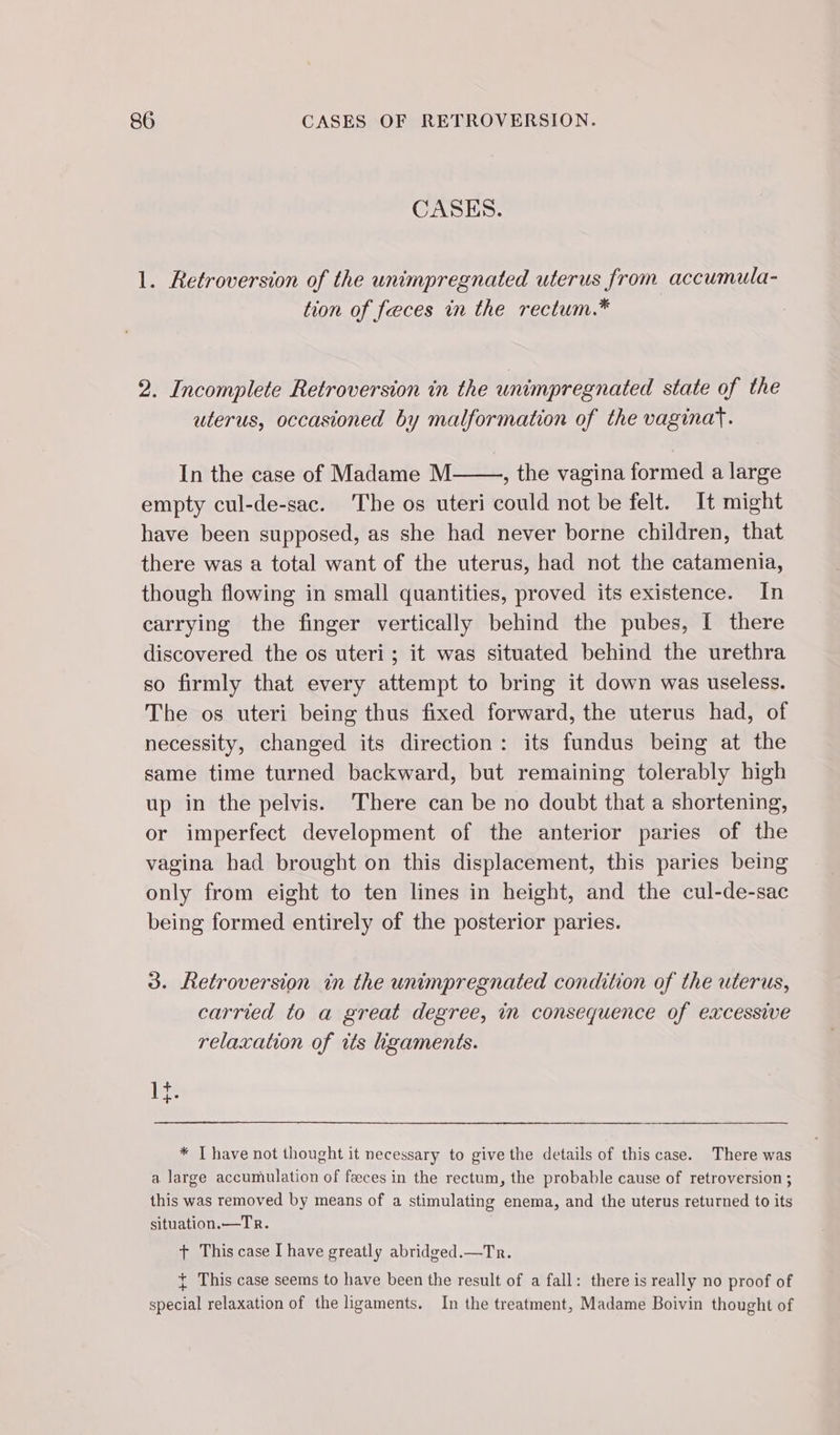 CASES. 1. Retroversion of the unimpregnated uterus from accumula- tion of feces in the rectum.* 2. Incomplete Retroversion in the unimpregnated state of the uterus, occasioned by malformation of the vaginay. In the case of Madame M , the vagina formed a large empty cul-de-sac. The os uteri could not be felt. It might have been supposed, as she had never borne children, that there was a total want of the uterus, had not the catamenia, though flowing in small quantities, proved its existence. In carrying the finger vertically behind the pubes, I there discovered the os uteri; it was situated behind the urethra so firmly that every attempt to bring it down was useless. The os uteri being thus fixed forward, the uterus had, of necessity, changed its direction: its fundus being at the same time turned backward, but remaining tolerably high up in the pelvis. There can be no doubt that a shortening, or imperfect development of the anterior paries of the vagina had brought on this displacement, this paries being only from eight to ten lines in height, and the cul-de-sac being formed entirely of the posterior paries. 3. Retroversion in the unimpregnated condition of the uterus, carried to a great degree, in consequence of excessive relaxation of its ligaments. * [have not thought it necessary to give the details of this case. There was a large accumulation of fæces in the rectum, the probable cause of retroversion ; this was removed by means of a stimulating enema, and the uterus returned to its situation.—Tr. + This case I have greatly abridged.—Tr. + This case seems to have been the result of a fall: there is really no proof of special relaxation of the ligaments. In the treatment, Madame Boivin thought of