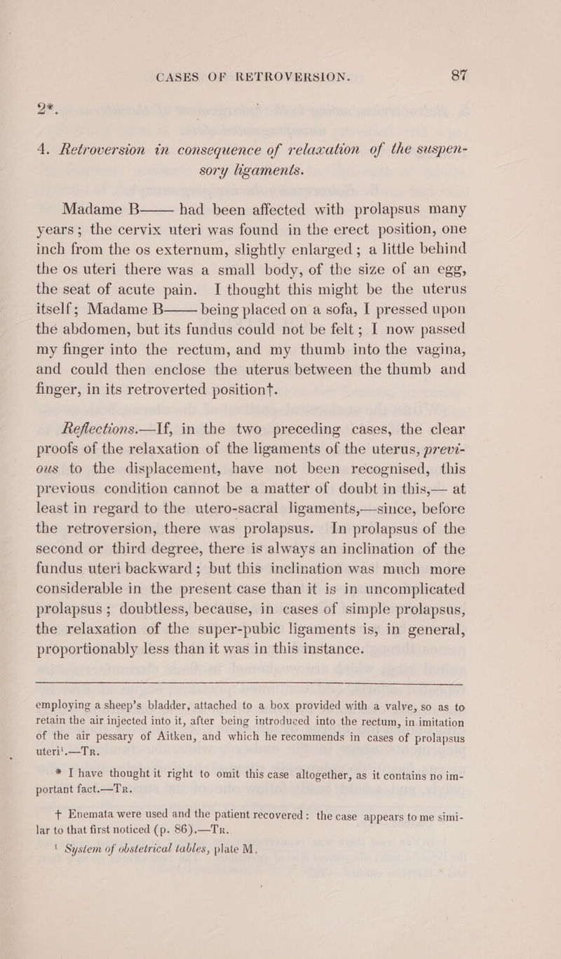 a: 4. Retroversion in consequence of relaxation of the suspen- sory ligaments. Madame B had been affected with prolapsus many years; the cervix uteri was found in the erect position, one inch from the os externum, slightly enlarged ; a little behind the os uteri there was a small body, of the size of an egg, the seat of acute pain. I thought this might be the uterus itself; Madame B being placed on a sofa, I pressed upon the abdomen, but its fundus could not be felt ; I now passed my finger into the rectum, and my thumb into the vagina, and could then enclose the uterus between the thumb and finger, in its retroverted position. Reflections.—If, in the two preceding cases, the clear proofs of the relaxation of the ligaments of the uterus, previ- ous to the displacement, have not been recognised, this previous condition cannot be a matter of doubt in this,— at least in regard to the utero-sacral ligaments,—since, before the retroversion, there was prolapsus. In prolapsus of the second or third degree, there is always an inclination of the fundus uteri backward; but this inclination was much more considerable in the present case than it is in uncomplicated prolapsus ; doubtless, because, in cases of simple prolapsus, the relaxation of the super-pubic ligaments is, in general, proportionably less than it was in this instance. employing a sheep’s bladder, attached to a box provided with a valve, so as to retain the air injected into it, after being introduced into the rectum, in imitation of the air pessary of Aitken, and which he recommends in cases of prolapsus uteri'.—Tr. * T have thought it right to omit this case altogether, as it contains no im- portant fact.—Tr. + Enemata were used and the patient recovered: the case appears to me simi- lar to that first noticed (p. 86).—Tr. ' System of obstetrical tables, plate M.