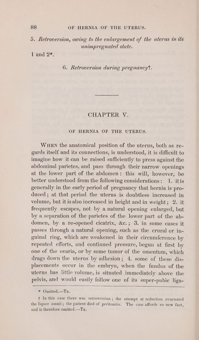 o. Retroversion, owing to the enlargement of the uterus in ws wumpregnated state. 1 and 2*., 6. Retroversion during pregnancyt. CHAPTER. V. OF HERNIA OF THE UTERUS. WHEN the anatomical position of the uterus, both as re- gards itself and its connections, is understood, it is difficult to imagine how it can be raised sufficiently to press against the abdominal parietes, and pass through their narrow openings at the lower part of the abdomen: this will, however, be better understood from the following considerations: 1. itis generally in the early period of pregnancy that hernia is pro- duced; at that period the uterus is doubtless increased in volume, but it is also increased in height and in weight; 2. it frequently escapes, not by a natural opening enlarged, but by a separation of the parietes of the lower part of the ab- domen, by a re-opened cicatrix, &amp;c.; 3. in some cases it passes through a natural opening, such as the crural or in- guinal ring, which are weakened in their circumference by repeated efforts, and continued pressure, begun at first by one of the ovaria, or by some tumor of the omentum, which drags down the uterus by adhesion; 4. some of these dis- placements occur in the embryo, when the fundus of the uterus has little volume, is situated immediately above the pelvis, and would easily follow one of its super-pubic liga- * Omitted.—Tr. t Inthis case there was retroversion ; the attempt at reduction evacuated the liquor amnii; the patient died of peritonitis. The case affords no new fact, and is therefore omitted.—Tr.
