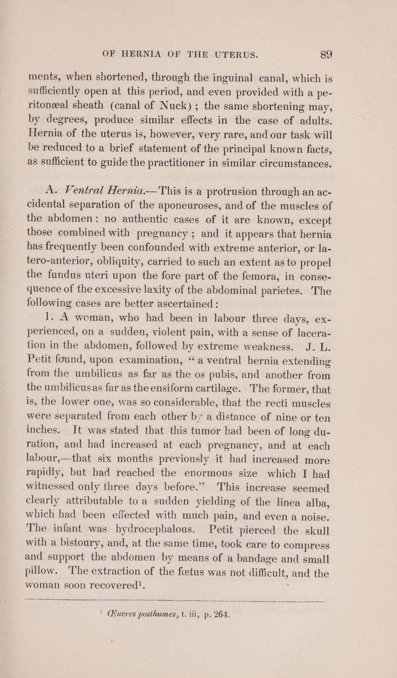 ments, when shortened, through the inguinal canal, which is sufficiently open at this period, and even provided with a pe- ritonæal sheath (canal of Nuck) ; the same shortening may, by degrees, produce similar effects in the case of adults. Hernia of the uterus is, however, very rare, and our task will be reduced to a brief statement of the principal known facts, as sufficient to guide the practitioner in similar circumstances. A. Ventral Hernia.—This is a protrusion through an ac- cidental separation of the aponeuroses, and of the muscles of the abdomen: no authentic cases of it are known, except those combined with pregnancy ; and it appears that hernia has frequently been confounded with extreme anterior, or la- tero-anterior, obliquity, carried to such an extent as to propel the fundus uteri upon the fore part of the femora, in conse- quence of the excessive laxity of the abdominal parietes. The following cases are better ascertained : I. A woman, who had been in labour three days, ex- perienced, on a sudden, violent pain, with a sense of lacera- tion in the abdomen, followed by extreme weakness. J. L. Petit found, upon examination, “a ventral hernia extending from the umbilicus as far as the os pubis, and another from the umbilicus as far as the ensiform cartilage. The former, that is, the lower one, was so considerable, that the recti muscles were separated from each other by a distance of nine or ten inches. It was stated that this tumor had been of long du- ration, and had increased at each pregnancy, and at each labour,—that six months previously it had increased more rapidly, but had reached the enormous size which I had witnessed only three days before.” This increase seemed clearly attributable to a sudden yielding of the linea alba, which had been effected with much pain, and even a noise. The infant was hydrocephalous. Petit pierced the skull with a bistoury, and, at the same time, took care to compress and support the abdomen by means of a bandage and small pillow. The extraction of the foetus was not difficult, and the woman soon recovered!, ' Œuvres posthumes, t. iii, p. 264.