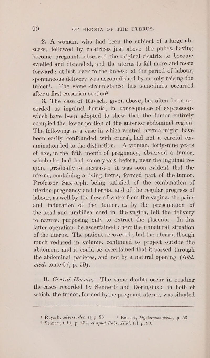 2. A woman, who had been the subject of a large ab- scess, followed by cicatrices just above the pubes, having become pregnant, observed the original cicatrix to become swelled and distended, and the uterus to fall more and more forward ; at last, even to the knees; at the period of labour, spontaneous delivery was accomplished by merely raising the tumor!. The same circumstance has sometimes occurred after a first cæsarian section? 3. The case of Ruysch, given above, has often been re- corded as inguinal hernia, in consequence of expressions which have been adopted to shew that the tumor entirely occupied the lower portion of the anterior abdominal region. The following is a case in which ventral hernia might have been easily confounded with crural, had not a careful ex- amination led to the distinction. A woman, forty-nine years of age, in the fifth month of pregnancy, observed a tumor, which she had had some years before, near the inguinal re- gion, gradually to increase; it was soon evident that the uterus, containing a living fœtus, formed part of the tumor. Professor Saxtorph, being satisfied of the combination of uterine pregnancy and hernia, and of the regular progress of labour, as well by the flow of water from the vagina, the pains and induration of the tumor, as by the presentation of the head and umbilical cord in the vagina, left the delivery to nature, purposing only to extract the placenta. In this latter operation, he ascertained anew the unnatural situation of the uterus. The patient recovered ; but the uterus, though much reduced in volume, continued to project outside the abdomen, and it could be ascertained that it passed through the abdominal parietes, and not by a natural opening (Bibl. méd. tome 67, p. 59). B. Crural Hernia.—The same doubts occur in reading the cases recorded by Sennert? and Doringius ; in both of which, the tumor, formed bythe pregnant uterus, was situated 1 Ruysch, advers. dec. 11, p 23 * Rousset, Hysterotomotokia, p. 56. 3 Sennert, t. ii, p. 654, e¢ apud Fabr. Hild. fol, p. 93.