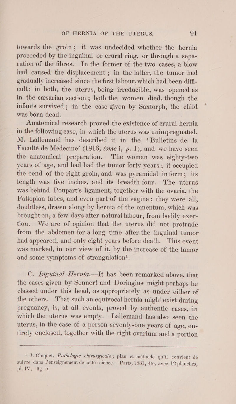 towards the groin; it was undecided whether the hernia proceeded by the inguinal or crural ring, or through a sepa- ration of the fibres. In the former of the two cases, a blow had caused the displacement ; in the latter, the tumor had gradually increased since the first labour, which had been diffi- cult: in both, the uterus, being irreducible, was opened as in the cæsarian section ; both the women died, though the infants survived; in the case given by Saxtorph, the child was born dead. Anatomical research proved the existence of crural hernia in the following case, in which the uterus was unimpregnated. M. Lallemand has described it in the ‘Bulletins de la Faculté de Médecine’ (1816, fome i, p. 1), and we have seen the anatomical preparation. The woman was eighty-two years of age, and had had the tumor forty years ; it occupied the bend of the right groin, and was pyramidal inform; its length was five inches, and its breadth four. The uterus was behind Poupart’s ligament, together with the ovaria, the Fallopian tubes, and even part of the vagina; they were all, doubtless, drawn along by hernia of the omentum, which was brought on, a few days after natural labour, from bodily exer- tion. Weare of opinion that the uterus did not protrude from the abdomen for a long time after the inguinal tumor had appeared, and only eight years before death. This event was marked, in our view of it, by the increase of the tumor and some symptoms of strangulation!. | C. Inguinal Hernia.—It has been remarked above, that the cases given by Sennert and Doringius might perhaps be classed under this head, as appropriately as under either of the others. ‘That such an equivocal hernia might exist during pregnancy, is, at all events, proved by authentic cases, in which the uterus was empty. Lallemand has also seen the uterus, in the case of a person seventy-one years of age, en- tirely enclosed, together with the right ovarium and a portion ' J. Cloquet, Pathologie chirurgicale ; plan et méthode qu’il convient de suivre dans l’enseignement de cette science. Paris, 1831, dto, avec 12 planches, DIV, fg, 3: