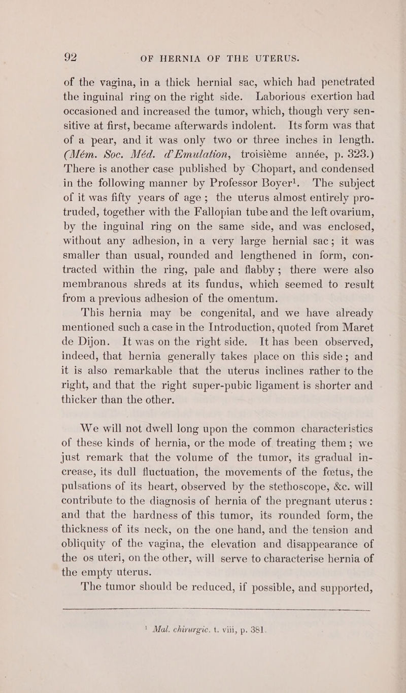 of the vagina, in a thick hernial sac, which had penetrated the inguinal ring on the right side. Laborious exertion had occasioned and increased the tumor, which, though very sen- sitive at first, became afterwards indolent. Its form was that of a pear, and it was only two or three inches in length. (Mém. Soc. Méd. @ Emulation, troisième année, p. 323.) There is another case published by Chopart, and condensed in the following manner by Professor Boyer!. The subject of it was fifty years of age; the uterus almost entirely pro- truded, together with the Fallopian tube and the left ovarium, by the inguinal ring on the same side, and was enclosed, without any adhesion, in a very large hernial sac; it was smaller than usual, rounded and lengthened in form, con- tracted within the ring, pale and flabby; there were also membranous shreds at its fundus, which seemed to result from a previous adhesion of the omentum. This hernia may be congenital, and we have already mentioned such a case in the Introduction, quoted from Maret de Dijon. It was on the right side. It has been observed, indeed, that hernia generally takes place on this side; and it is also remarkable that the uterus inclines rather to the right, and that the right super-pubic ligament is shorter and thicker than the other. | We will not dwell long upon the common characteristics of these kinds of hernia, or the mode of treating them; we just remark that the volume of the tumor, its gradual in- crease, its dull fluctuation, the movements of the fœtus, the pulsations of its heart, observed by the stethoscope, &amp;c. will contribute to the diagnosis of hernia of the pregnant uterus: and that the hardness of this tumor, its rounded form, the thickness of its neck, on the one hand, and the tension and obliquity of the vagina, the elevation and disappearance of the os uteri, on the other, will serve to characterise hernia of the empty uterus. The tumor should be reduced, if possible, and supported, ER | Mal. chirurgic. t. viii, p. 381.