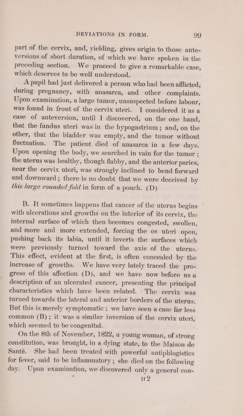part of the cervix, and, yielding, gives origin to those ante- versions of short duration, of which we have spoken in the preceding section. We proceed to give a remarkable case, which deserves to be well understood. A pupil had just delivered a person who had been afflicted, during pregnancy, with anasarca, and other complaints. Upon examination, a large tumor, unsuspected before labour, was found in front of the cervix uteri. I considered it as a case of anteversion, until I discovered, on the one hand, that the fundus uteri was in the hypogastrium ; and, on the other, that the bladder was empty, and the tumor without fluctuation. The patient died of anasarca in a few days. Upon opening the body, we searched in vain for the tumor ; the uterus was healthy, though flabby, and the anterior paries, hear the cervix uteri, was strongly inclined to bend forward and downward; there is no doubt that we were deceived by this large rounded fold in form of a pouch. (D) B. It sometimes happens that cancer of the uterus begins with ulcerations and growths on the interior of its cervix, the internal surface of which then becomes congested, swollen, and more and more extended, forcing the os uteri open, pushing back its labia, until it inverts the surfaces which were previously turned toward the axis of the uterus. This effect, evident at the first, is often concealed by the increase of growths. We have very lately traced the pro- gress of this affection (D), and we have now before us a description of an ulcerated cancer, presenting the principal characteristics which have been related. The cervix was turned towards the lateral and anterior borders of the uterus. But this is merely symptomatic ; we have seen a case far less common (B); it was a similar inversion of the cervix uteri, which seemed to be congenital. On the 8th of November, 1822, a young woman, of strong constitution, was brought, in a dying state, to the Maison de Santé. She had been treated with powerful antiphlogistics for fever, said to be inflammatory; she died on the following day. Upon examination, we discovered only a general con- ; H2