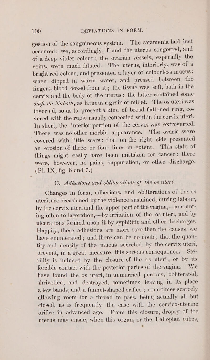 gestion of the sanguineous system. ‘The catamenia had just occurred: we, accordingly, found the uterus congested, and of a deep violet colour; the ovarian vessels, especially the veins, were much dilated. The uterus, interiorly, was of a bright red colour, and presented a layer of colourless mucus; when dipped in warm water, and pressed between the fingers, blood oozed from it; the tissue was soft, both in the cervix and the body of the uterus; the latter contained some œufs de Naboth, as largeas a grain of millet. The os uteri was inverted, so as to present a kind of broad flattened ring, co- vered with the rugæ usually concealed. within the cervix uteri. In short, the inferior portion of the cervix was extroverted. There was no other morbid appearance. ‘The ovaria were covered with little scars: that on the right side presented an erosion of three or four lines in extent. This state of things might easily have been mistaken for cancer ; there were, however, no pains, suppuration, or other discharge. (Pl. TX, fig:.6 and 7.) C. Adhesions and obliterations of the os uteri. Changes in form, adhesions, and obliterations of the os uteri, are occasioned by the violence sustained, during labour, by the cervix uteri and the upper part of the vagina,—amount- ing often to laceration,—by irritation of the os uteri, and by ulcerations formed upon it by syphilitic and other discharges. Happily, these adhesions are more rare than the causes we have enumerated ; and there can be no doubt, that the quan- tity and density of the mucus secreted by the cervix uteri, prevent, in a great measure, this serious consequence. Ste- rility is induced by the closure of the os uteri; or by its forcible contact with the posterior paries of the vagina. We have found the os uteri, in unmarried persons, obliterated, shrivelled, and destroyed, sometimes leaving in its place a few bands, and a funnel-shaped orifice ; sometimes scarcely allowing room for a thread to pass, being actually all but closed, as is frequently the case with the cervico-uterine orifice in advanced age. From this closure, dropsy of the uterus may ensue, when this organ, or the Fallopian tubes,