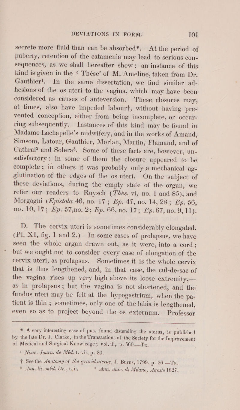 secrete more fluid than can be absorbed*. At the period of puberty, retention of the catamenia may lead to serious con- sequences, as we shall hereafter shew: an instance of this kind is given in the ‘ Thése’ of M. Ameline, taken from Dr. Gauthier!. In the same dissertation, we find similar ad- hesions of the os uteri to the vagina, which may have been considered as causes of anteversion. ‘These closures may, at times, also have impeded labourt, without having pre- vented conception, either from being incomplete, or occur- ring subsequently. Instances of this kind may be found in Madame Lachapelle’s midwifery, and in the works of Amand, Simsom, Latour, Gauthier, Morlan, Martin, Flamand, and of Cathral? and Solera. Some of these facts are, however, un- satisfactory: in some of them the closure appeared to be complete ; in others it was probably only a mechanical ag- glutination of the edges of the os uteri. On the subject of these deviations, during the empty state of the organ, we refer our readers to Ruysch (Thès. vi, no. 1 and 85), and Morgagni (Æpistola 46, no. 17 ; Ep. 47, no. 14, 28; Ep. 56, no. 10, 17; Hp. 57,no. 2; Ep. 66, no. 17; Ep. 67, no. 9, 11). D. The cervix uteri is sometimes considerably elongated. (PI. XI, fig. 1 and 2.) In some cases of prolapsus, we have seen the whole organ drawn out, as it were, into a cord ; but we ought not to consider every case of elongation of the cervix uteri, as prolapsus. Sometimes it is the whole cervix that is thus lengthened, and, in that case, the cul-de-sac of the vagina rises up very high above its loose extremity, — as in prolapsus ; but the vagina is not shortened, and the fundus uteri may be felt at the hypogastrium, when the pa- tient is thin ; sometimes, only one of the labia is lengthened, even so as to project beyond the os externum.: Professor * A very interesting case of pus, found distending the uterus, is published by the late Dr. J. Clarke, in the Transactions of the Society for the Improvement of Medical and Surgical Knowledge ; vol. iii, p. 560.—Tr. ' Nouv. Journ. de Méd. t. vii, p. 30. t See the Anatomy of the gravid uterus, J. Burns, ADS Te,