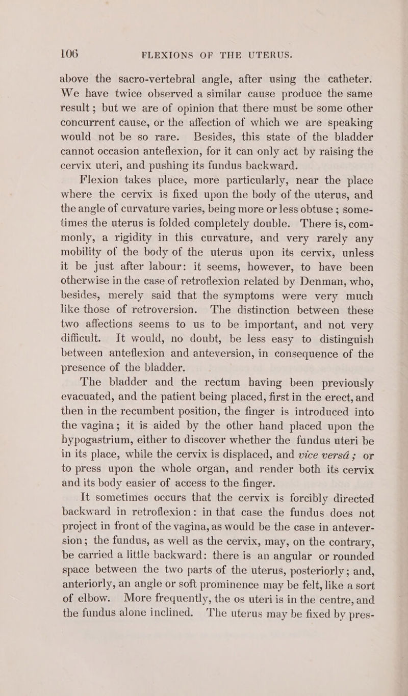 above the sacro-vertebral angle, after using the catheter. We have twice observed a similar cause produce the same result ; but we are of opinion that there must be some other concurrent cause, or the affection of which we are speaking would not be so rare. Besides, this state of the bladder cannot occasion anteflexion, for it can only act by raising the cervix uteri, and pushing its fundus backward. Flexion takes place, more particularly, near the place where the cervix is fixed upon the body of the uterus, and the angle of curvature varies, being more or less obtuse ; some- times the uterus is folded completely double. There is, com- monly, à rigidity in this curvature, and very rarely any mobility of the body of the uterus upon its cervix, unless it be just after labour: it seems, however, to have been otherwise in the case of retrotlexion related by Denman, who, besides, merely said that the symptoms were very much like those of retroversion. The distinction between these two affections seems to us to be important, and not very difficult. It would, no doubt, be less easy to distinguish between anteflexion and anteversion, in consequence of the presence of the bladder. The bladder and the rectum having been previously evacuated, and the patient being placed, first in the erect, and then in the recumbent position, the finger is introduced into the vagina; it is aided by the other hand placed upon the bypogastrium, either to discover whether the fundus uteri be in its place, while the cervix is displaced, and vice versé ; or to press upon the whole organ, and render both its cervix and its body easier of access to the finger. It sometimes occurs that the cervix is forcibly directed backward in retroflexion: in that case the fundus does not project in front of the vagina, as would be the case in antever- sion; the fundus, as well as the cervix, may, on the contrary, be carried a little backward: there is an angular or rounded space between the two parts of the uterus, posteriorly; and, anteriorly, an angle or soft prominence may be felt, like a sort of elbow. More frequently, the os uteri is in the centre, and the fundus alone inclined. The uterus may be fixed by pres-