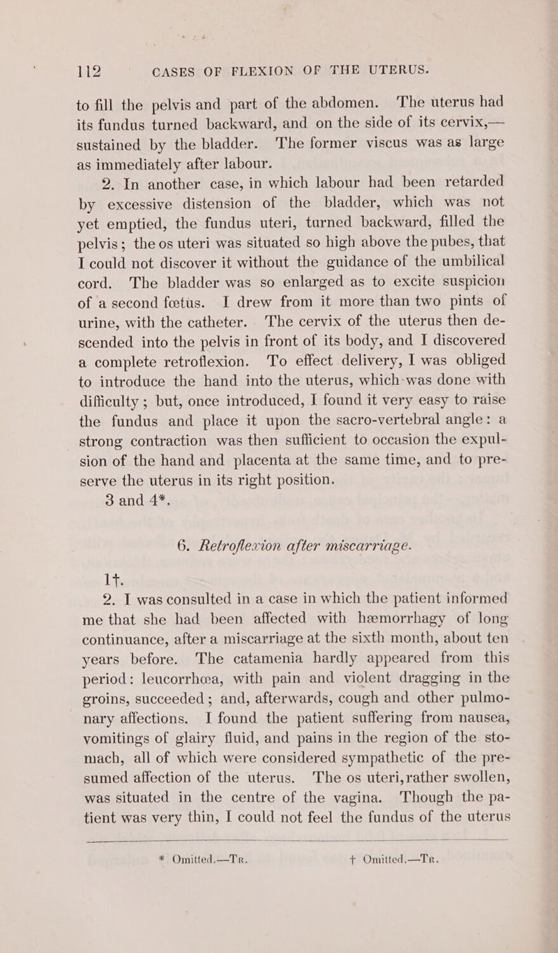 to fill the pelvis and part of the abdomen. The uterus had its fundus turned backward, and on the side of its cervix,— sustained by the bladder. The former viscus was as large as immediately after labour. 2. In another case, in which labour had been retarded by excessive distension of the bladder, which was not yet emptied, the fundus uteri, tarned backward, filled the pelvis; the os uteri was situated so high above the pubes, that I could not discover it without the guidance of the umbilical cord. The bladder was so enlarged as to excite suspicion of a second fœtus. I drew from it more than two pints of urine, with the catheter. The cervix of the uterus then de- scended into the pelvis in front of its body, and I discovered a complete retroflexion. To effect delivery, I was obliged to introduce the hand into the uterus, which-was done with difficulty ; but, once introduced, I found it very easy to raise the fundus and place it upon the sacro-vertebral angle: a strong contraction was then sufficient to occasion the expul- sion of the hand and placenta at the same time, and to pre- serve the uterus in its right position. 3 and 4*. 6. Retroflexion after miscarriage. Lis 2, I was consulted in a case in which the patient informed me that she had been affected with hæmorrhagy of long continuance, after a miscarriage at the sixth month, about ten years before. The catamenia hardly appeared from this period: leucorrhea, with pain and violent dragging in the groins, succeeded ; and, afterwards, cough and other pulmo- nary affections. I found the patient suffering from nausea, vomitings of glairy fluid, and pains in the region of the sto- mach, all of which were considered sympathetic of the pre- sumed affection of the uterus. The os uteri,rather swollen, was situated in the centre of the vagina. Though the pa- tient was very thin, I could not feel the fundus of the uterus * Omitted.—Tr. + Omitted.—Te.