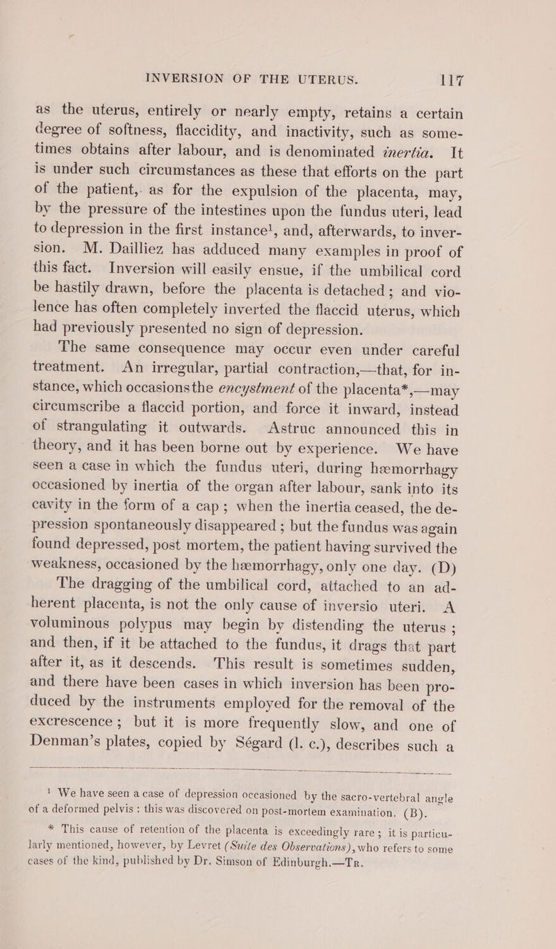 as the uterus, entirely or nearly empty, retains a certain degree of softness, flaccidity, and inactivity, such as some- times obtains after labour, and is denominated znertia. It is under such circumstances as these that efforts on the part of the patient, as for the expulsion of the placenta, may, by the pressure of the intestines upon the fundus uteri, lead to depression in the first instance!, and, afterwards, to inver- sion. M. Dailliez has adduced many examples in proof of this fact. Inversion will easily ensue, if the umbilical cord be hastily drawn, before the placenta is detached ; and vio- lence has often completely inverted the flaccid uterus, which had previously presented no sign of depression. The same consequence may occur even under careful treatment. An irregular, partial contraction,—that, for in- stance, which occasionsthe encystment of the placenta*,—may circumscribe a flaccid portion, and force it inward, instead of strangulating it outwards. Astruc announced this in theory, and it has been borne out by experience. We have seen a case in which the fundus uteri, during hæmorrhagy occasioned by inertia of the organ after labour, sank into its cavity in the form of a cap; when the inertia ceased, the de- pression spontaneously disappeared ; but the fundus was again found depressed, post mortem, the patient having survived the weakness, occasioned by the hæmorrhagy, only one day. (D) The dragging of the umbilical cord, attached to an ad- herent placenta, is not the only cause of inversio uteri, A voluminous polypus may begin by distending the uterus ; and then, if it be attached to the fundus, it drags that part after it, as it descends. This result is sometimes sudden, and there have been cases in which inversion has been pro- duced by the instruments employed for the removal of the excrescence ; but it is more frequently slow, and one of Denman’s plates, copied by Ségard (1. c.), deseribes such a ' We have seen a case of depression occasioned by the sacro-vertebral angle of a deformed pelvis : this was discovered on post-mortem examination. CB. * This cause of retention of the placenta is exceedingly rare ; it is particu- larly mentioned, however, by Levret (Suite des Observations), who refers to some cases of the kind, published by Dr. Simson of Edinburgh,—Tr.