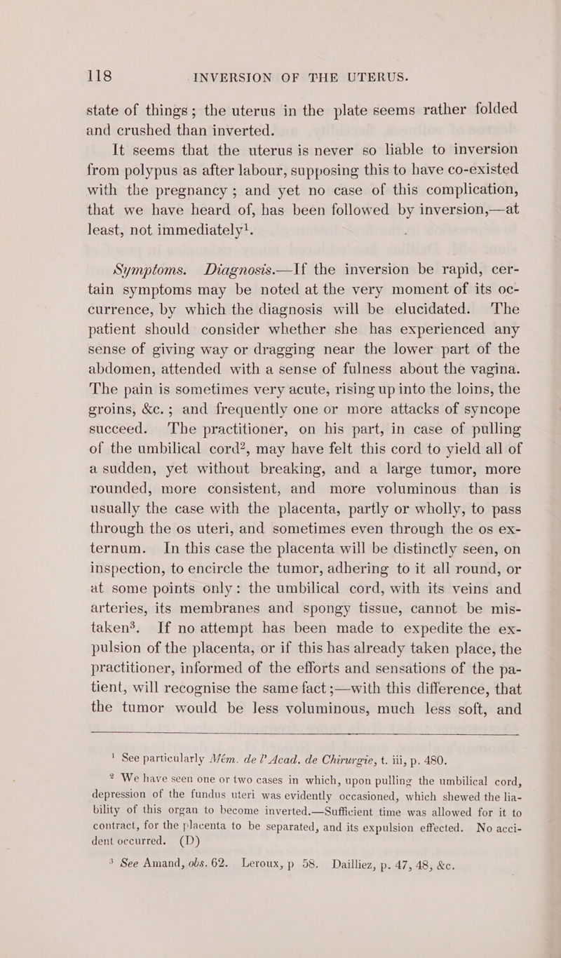 state of things; the uterus in the plate seems rather folded and crushed than inverted. It seems that the uterus is never so liable to inversion from polypus as after labour, supposing this to have co-existed with the pregnancy ; and yet no case of this complication, that we have heard of, has been followed by inversion,—at least, not immediately}. Symptoms. Diagnosis.—lf the inversion be rapid, cer- tain symptoms may be noted at the very moment of its oc- currence, by which the diagnosis will be elucidated. The patient should consider whether she has experienced any sense of giving way or dragging near the lower part of the abdomen, attended with a sense of fulness about the vagina. The pain is sometimes very acute, rising up into the loins, the groins, &amp;c.; and frequently one or more attacks of syncope succeed. The practitioner, on his part, in case of pulling of the umbilical cord?, may have felt this cord to yield all of a sudden, yet without breaking, and a large tumor, more rounded, more consistent, and more voluminous than is usually the case with the placenta, partly or wholly, to pass through the os uteri, and sometimes even through the os ex- ternum. In this case the placenta will be distinctly seen, on inspection, to encircle the tumor, adhering to it all round, or at some points only: the umbilical cord, with its veins and arteries, its membranes and spongy tissue, cannot be mis- takenÿ. If no attempt has been made to expedite the ex- pulsion of the placenta, or if this has already taken place, the practitioner, informed of the efforts and sensations of the pa- tient, will recognise the same fact ;—with this difference, that the tumor would be less voluminous, much less soft, and ' See particularly Mém. de l Acad. de Chirurgie, t. iii, p. 480. * We have seen one or two cases in which, upon pulling the umbilical cord, depression of the fundus uteri was evidently occasioned, which shewed the lia- bility of this organ to become inverted.—Sufficient time was allowed for it to contract, for the placenta to be separated, and its expulsion effected. No acci- dent occurred. (D) ° See Amand, obs. 62. Leroux, p 58. Dailliez, p. 47, 48, &amp;c.