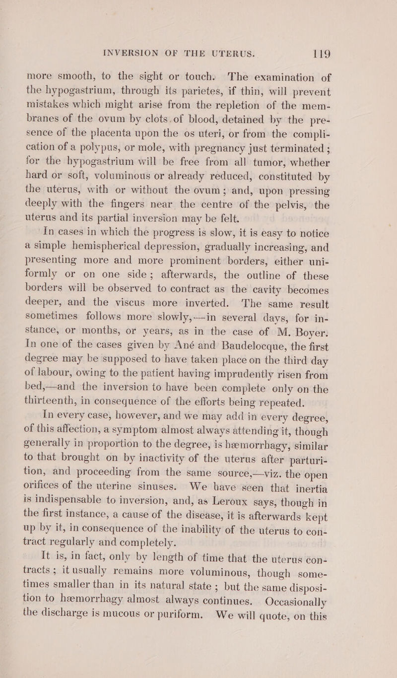 more smooth, to the sight or touch. The examination of the hypogastrium, through its parietes, if thin, will prevent mistakes which might arise from the repletion of the mem- branes of the ovum by clots.of blood, detained by the pre- sence of the placenta upon the os uteri, or from the compli- cation of a polypus, or mole, with pregnancy just terminated ; for the hypogastrium will be free from all tumor, whether hard or soft, voluminous or already reduced, constituted by the uterus, with or without the ovum; and, upon pressing deeply with the fingers near the centre of the pelvis, the uterus and its partial inversion may be felt. In cases in which the progress is slow, it is easy to notice a simple hemispherical depression, gradually increasing, and presenting more and more prominent borders, either uni- formly or on one side; afterwards, the outline of these borders will be observed to contract as the cavity becomes deeper, and the viscus more inverted. The same result sometimes follows more slowly,—-in several days, for in- stance, or months, or years, as in the case of M. Boyer. In one of the cases given by Ané and Baudelocque, the first degree may be supposed to have taken place on the third day of labour, owing to the patient having imprudently risen from bed,—and the inversion to have been complete only on the thirteenth, in consequence of the efforts being repeated. In every case, however, and we may add in every degree, of this affection, a symptom almost always attending it, though generally in proportion to the degree, is hæmorrhagy, similar to that brought on by inactivity of the uterus after parturi- tion, and proceeding from the same source,—viz. the open orifices of the uterine sinuses. We have seen that inertia is indispensable to inversion, and, as Leroux says, though in the first instance, a cause of the disease, it is afterwards kept up by it, in consequence of the inability of the uterus to con- tract regularly and completely. | It is, in fact, only by length of time that the uterus con tracts ; it usually remains more voluminous, though some- times smaller than in its natural state ; but the same disposi- tion to hæmorrhagy almost always continues. Occasionally the discharge is mucous or puriform. We will quote, on this
