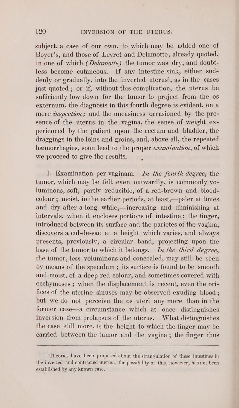 subject, a case of our own, to which may be added one of Boyer’s, and those of Levret and Delamotte, already quoted, in one of which (Delamotte) the tumor was dry, and doubt- less become cutaneous. If any intestine sink, either sud- denly or gradually, into the inverted uterus!, as in the cases just quoted ; or if, without this complication, the uterus be sufficiently low down for the tumor to project from the os externum, the diagnosis in this fourth degree is evident, on a mere inspection; and the uneasiness occasioned by the pre- sence of the uterus in the vagina, the sense of weight ex- perienced by the patient upon the rectum and bladder, the draggings in the loins and groins, and, above all, the repeated heemorrhagies, soon lead to the proper examination, of which we proceed to give the results. 1. Examination per vaginam. Jn the fourth degree, the tumor, which may be felt even outwardly, is commonly vo- luminous, soft, partly reducible, of a red-brown and blood- colour ; moist, in the earlier periods, at least,—paler at times and dry after a long while,—increasing and diminishing at intervals, when it encloses portions of intestine ; the finger, introduced between its surface and the parietes of the vagina, discovers a cul-de-sac at a height which varies, and always presents, previously, a circular band, projecting upon the base of the tumor to which it belongs. Zn the third degree, the tumor, less voluminous and concealed, may still be seen by means of the speculum ; its surface is found to be smooth and moist, of a deep red colour, and sometimes covered with ecchymoses ; when the displacement is recent, even the ori- fices of the uterine sinuses may be observed exuding blood ; but we do not perceive the os uteri any more than in the former case—a circumstance which at once distinguishes inversion from prolapsus of the uterus. What distinguishes the case still more, is the height to which the finger may be carried between the tumor and the vagina; the finger thus ' Theories have been proposed about the strangulation of these intestines in the inverted and contracted uterus ; the possibility of this, however, has not been established by any known case.