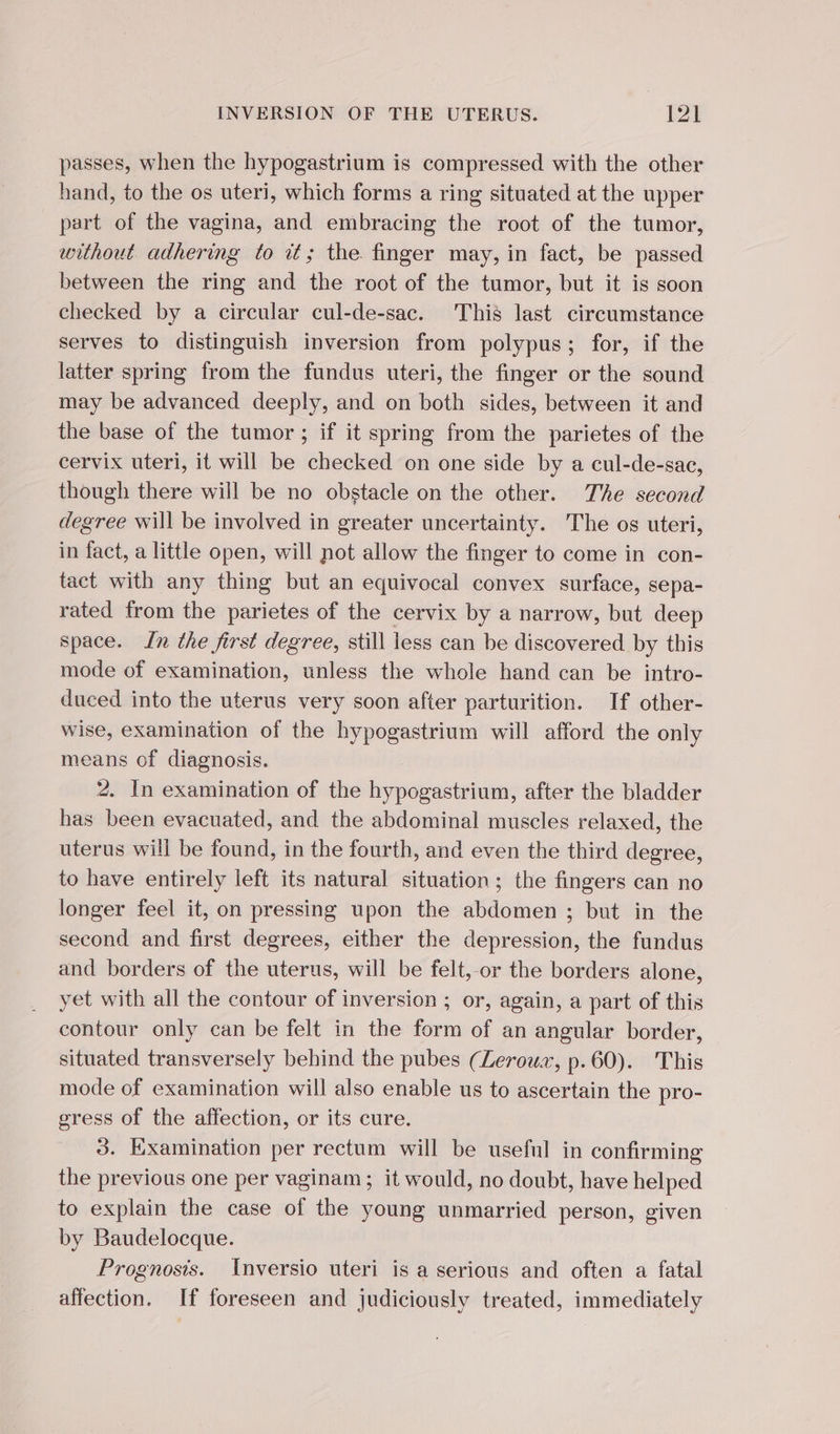passes, when the hypogastrium is compressed with the other hand, to the os uteri, which forms a ring situated at the upper part of the vagina, and embracing the root of the tumor, without adhering to it; the finger may, in fact, be passed between the ring and the root of the tumor, but it is soon checked by a circular cul-de-sac. This last circumstance serves to distinguish inversion from polypus; for, if the latter spring from the fundus uteri, the finger or the sound may be advanced deeply, and on both sides, between it and the base of the tumor ; if it spring from the parietes of the cervix uteri, it will be checked on one side by a cul-de-sac, though there will be no obstacle on the other. The second degree will be involved in greater uncertainty. The os uteri, in fact, a little open, will not allow the finger to come in con- tact with any thing but an equivocal convex surface, sepa- rated from the parietes of the cervix by a narrow, but deep space. Jn the first degree, still less can be discovered by this mode of examination, unless the whole hand can be intro- duced into the uterus very soon after parturition. If other- wise, examination of the hypogastrium will afford the only means of diagnosis. 2. In examination of the hypogastrium, after the bladder has been evacuated, and the abdominal muscles relaxed, the uterus will be found, in the fourth, and even the third degree, to have entirely left its natural situation; the fingers can no longer feel it, on pressing upon the abdomen ; but in the second and first degrees, either the depression, the fundus and borders of the uterus, will be felt,-or the borders alone, yet with all the contour of inversion ; or, again, a part of this contour only can be felt in the form of an angular border, situated transversely behind the pubes (Leroux, p.60). This mode of examination will also enable us to ascertain the pro- gress of the affection, or its cure. 3. Examination per rectum will be useful in confirming the previous one per vaginam; it would, no doubt, have helped to explain the case of the young unmarried person, given by Baudelocque. Prognosis. Inversio uteri is a serious and often a fatal affection. If foreseen and judiciously treated, immediately