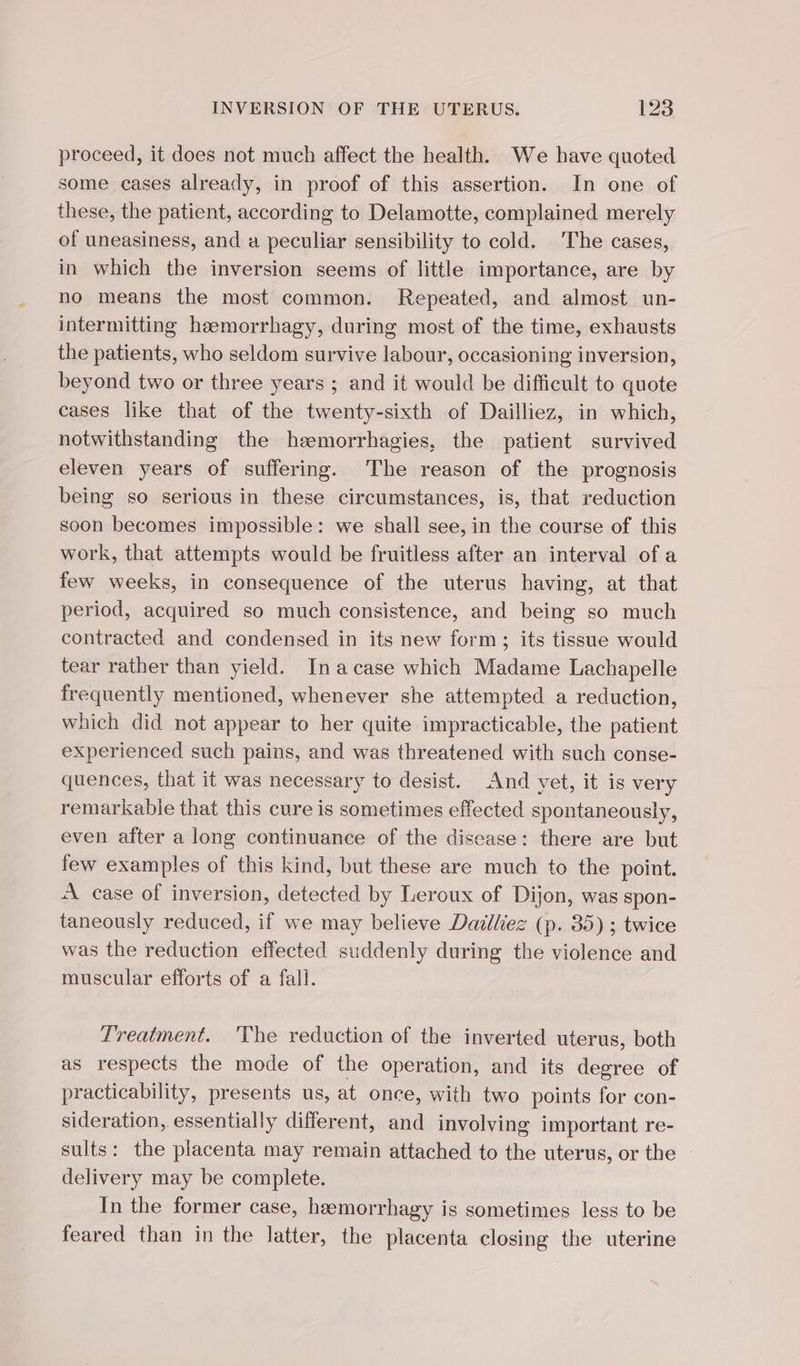 proceed, it does not much affect the health. We have quoted some cases already, in proof of this assertion. In one of these, the patient, according to Delamotte, complained merely of uneasiness, and a peculiar sensibility to cold. The cases, in which the inversion seems of little importance, are by no means the most common. Repeated, and almost un- intermitting hæmorrhagy, during most of the time, exhausts the patients, who seldom survive labour, occasioning inversion, beyond two or three years ; and it would be difficult to quote cases like that of the twenty-sixth of Dailliez, in which, notwithstanding the heemorrhagies, the patient survived eleven years of suffering. The reason of the prognosis being so serious in these circumstances, is, that reduction soon becomes impossible: we shall see, in the course of this work, that attempts would be fruitless after an interval of a few weeks, in consequence of the uterus having, at that period, acquired so much consistence, and being so much contracted and condensed in its new form; its tissue would tear rather than yield. In a case which Madame Lachapelle frequently mentioned, whenever she attempted a reduction, which did not appear to her quite impracticable, the patient experienced such pains, and was threatened with such conse- quences, that it was necessary to desist. And yet, it is very remarkable that this cure is sometimes effected spontaneously, even after a long continuance of the disease: there are but few examples of this kind, but these are much to the point. À case of inversion, detected by Leroux of Dijon, was spon- taneously reduced, if we may believe Dailliez (p. 35) ; twice was the reduction effected suddenly during the violence and muscular efforts of a fall. Treatment. The reduction of the inverted uterus, both as respects the mode of the operation, and its degree of practicability, presents us, at once, with two points for con- sideration, essentially different, and involving important re- sults: the placenta may remain attached to the uterus, or the delivery may be complete. In the former case, hæmorrhagy is sometimes less to be feared than in the latter, the placenta closing the uterine