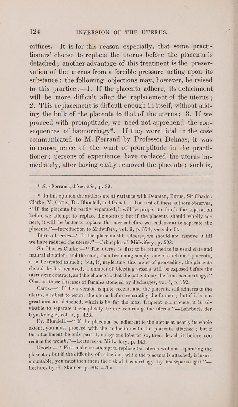 orifices. It is for this reason especially, that some practi- tioners! choose to replace the uterus before the placenta is detached ; another advantage of this treatment is the preser- vation of the uterus from a forcible pressure acting upon its substance : the following objections may, however, be raised to this practice :—1. If the placenta adhere, its detachment will be more difficult after the replacement of the uterus ; 2. This replacement is difficult enough in itself, without add- ing the bulk of the placenta to that of the uterus; 3. If we proceed with promptitude, we need not apprehend the con- sequences of hæmorrhagy*. If they were fatal in the case communicated to M. Ferrand by Professor Delmas, it was in consequence of the want of promptitude in the practi- tioner : persons of experience have replaced the uterus im- mediately, after having easily removed the placenta; such is, See Ferrand, thése citée, p. 39. * Tn this opinion the authors are at variance with Denman, Burns, Sir Charles Clarke, M. Carus, Dr. Blundell, and Gooch. The first of these authors observes, ‘ If the placenta be partly separated, it will be proper to finish the separation before we attempt to replace the uterus ; but if the placenta should wholly ad- here, it will be better to replace the uterus before we endeavour to separate the placenta.’’—Introduction to Midwifery, vol. ii, p. 354, second edit. Burns observes—*‘ If the placenta still adheres, we should not remove it till we have reduced the uterus.’’—Principles of Midwifery, p. 523. Sir Charles Clarke.—‘‘ The uterus is first to be returned to its usual state and natural situation, and the case, then becoming simply one of a retained placenta, is to be treated as such; but, if, neglecting this order of proceeding, the placenta should be first removed, a number of bleeding vessels will be exposed before the uterus can contract, and the chance is, that the patient may die from hemorrhagy.”” Obs. on those Diseases of females attended by discharges, vol. i, p. 152. Carus.—‘* If the inversion is quite recent, and the placenta still adheres to the uterus, it is best to return the uterus before separating the former ; butif itis ina great measure detached, which is by far the most frequent occurrence, it is ad- visable to separate it completely before returning the uterus.”’—Lehrbuch der Gynäkologie, vol. ii, p. 423. Dr. Blundell.—* If the placenta be adherent to the uterus at nearly its whole extent, you must proceed with the reduction with the placenta attached ; but if the attachment be only partial, as by one lobe or so, then detach it before you reduce the womb.”’— Lectures on Midwifery, p. 149. Gooch.—** First make an attempt to replace the uterus without separating the placenta ; but if the difficulty of reduction, while the placenta is attached, is insur- mountable, you must then incur the risk of hemorrhagy, by first separating it.”— Lectures by G. Skinner, p. 304.—Tr.