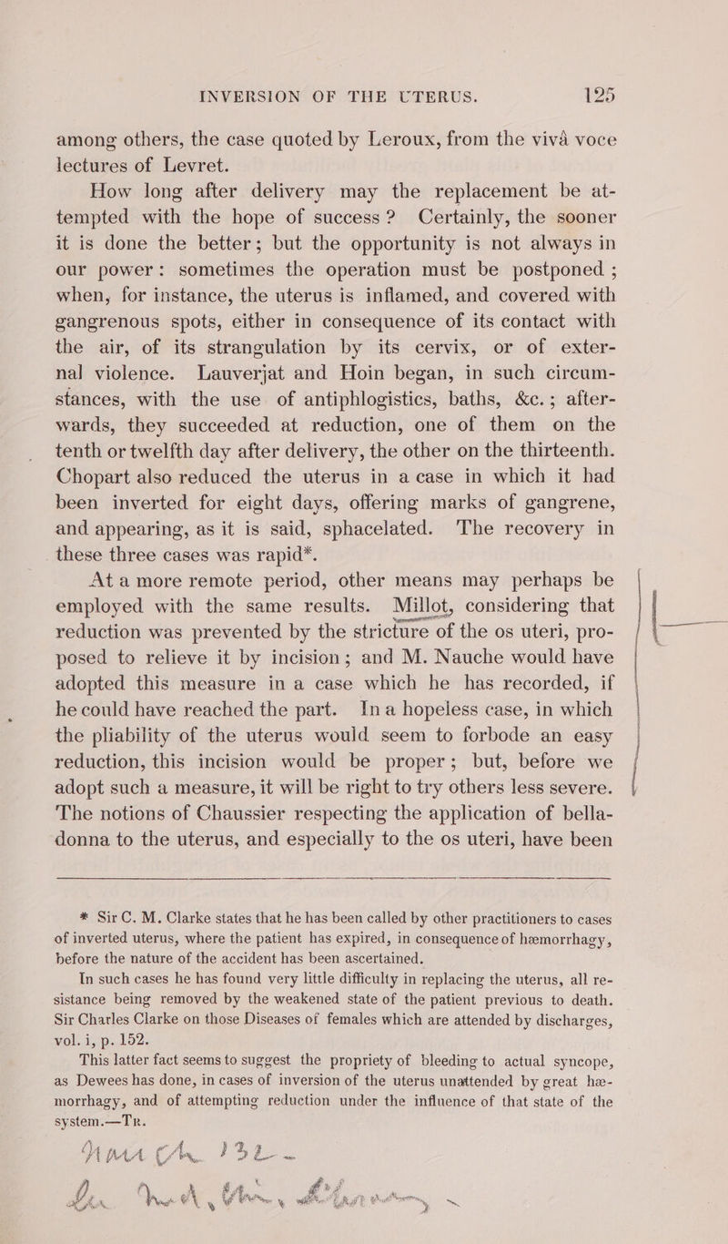 among others, the case quoted by Leroux, from the viva voce lectures of Levret. How long after delivery may the replacement be at- tempted with the hope of success? Certainly, the sooner it is done the better; but the opportunity is not always in our power: sometimes the operation must be postponed ; when, for instance, the uterus is inflamed, and covered with gangrenous spots, either in consequence of its contact with the air, of its strangulation by its cervix, or of exter- nal violence. Lauverjat and Hoin began, in such circum- stances, with the use of antiphlogistics, baths, &amp;c.; after- wards, they succeeded at reduction, one of them on the tenth or twelfth day after delivery, the other on the thirteenth. Chopart also reduced the uterus in a case in which it had been inverted for eight days, offering marks of gangrene, and appearing, as it is said, sphacelated. The recovery in _ these three cases was rapid*. At a more remote period, other means may perhaps be employed with the same results. Millot, considering that reduction was prevented by the stricture of the os uteri, pro- posed to relieve it by incision; and M. Nauche would have adopted this measure in a case which he has recorded, if he could have reached the part. In a hopeless case, in which the pliability of the uterus would seem to forbode an easy reduction, this incision would be proper; but, before we adopt such a measure, it will be right to try others less severe. The notions of Chaussier respecting the application of bella- donna to the uterus, and especially to the os uteri, have been * Sir C. M. Clarke states that he has been called by other practitioners to cases of inverted uterus, where the patient has expired, in consequence of hæmorrhagy, before the nature of the accident has been ascertained. In such cases he has found very little difficulty in replacing the uterus, all re- sistance being removed by the weakened state of the patient previous to death. Sir Charles Clarke on those Diseases of females which are attended by discharges, vol. i, p. 152. This latter fact seems to suggest the propriety of bleeding to actual syncope, as Dewees has done, in cases of inversion of the uterus unattended by great hæ- morrhagy, and of attempting reduction under the influence of that state of the system.—Tr. Mpa Ch. ISL. ¥ t # re 4 Ke à # A LA if à 4 FA 6 4 na M foil FE Buk rene D 6,5% Di 3 LS © mae NG ER ae Gee ‘ PS ee a, t, is