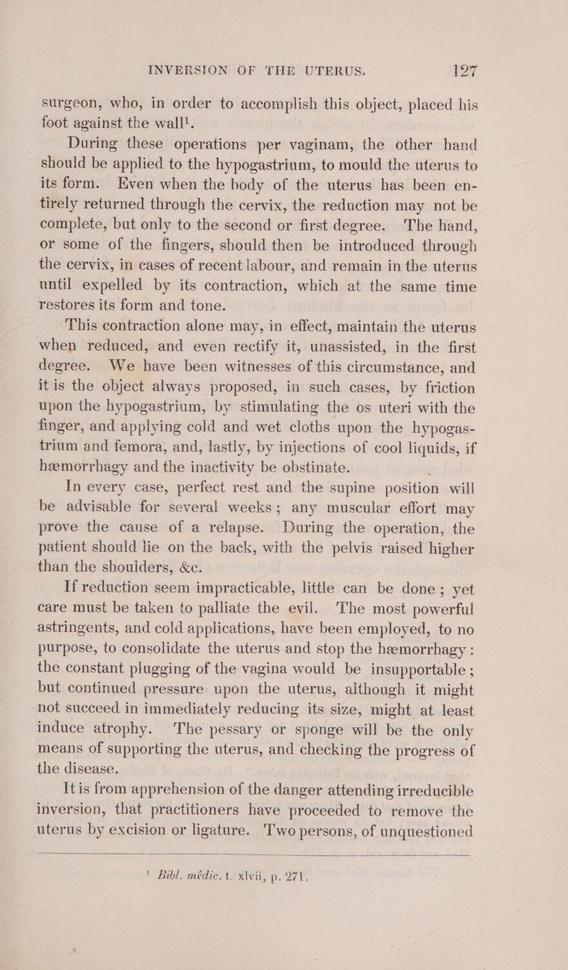 surgeon, who, in order to accomplish this object, placed his foot against the wall!. | During these operations per vaginam, the other hand should be applied to the hypogastrium, to mould the uterus to its form. Even when the body of the uterus has been en- tirely returned through the cervix, the reduction may not be complete, but only to the second or first degree. The hand, or some of the fingers, should then be introduced through the cervix, in cases of recent labour, and remain in the uterus until expelled by its contraction, which at the same time restores its form and tone. . This contraction alone may, in effect, maintain the uterus when reduced, and even rectify it, unassisted, in the first degree. We have been witnesses of this circumstance, and itis the object always proposed, in such cases, by friction upon the hypogastrium, by stimulating the os uteri with the finger, and applying cold and wet cloths upon the hypogas- trium and femora, and, lastly, by injections of cool liquids, if hæmorrhagy and the inactivity be obstinate. In every case, perfect rest and the supine position will be advisable for several weeks; any muscular effort may prove the cause of a relapse. Meunths the operation, the patient should lie on the back, with the pelvis raised higher than the shoulders, &amp;e. If reduction seem impracticable, little can be done; yet care must be taken to palliate the evil. The most powerful astringents, and cold applications, have been employed, to no purpose, to consolidate the uterus and stop the heemorrhagy : the constant plugging of the vagina would be insupportable ; but continued pressure. upon the uterus, although it might not succeed in immediately reducing its size, might at least induce atrophy. The pessary or sponge will be the only means of supporting the uterus, and checking the progress of the disease. Itis from apprehension of the danger attending irreducible inversion, that practitioners have proceeded to remove the uterus by excision or ligature. ‘Two persons, of unquestioned Fr Bibl, médie TF xi, D. 27 V.