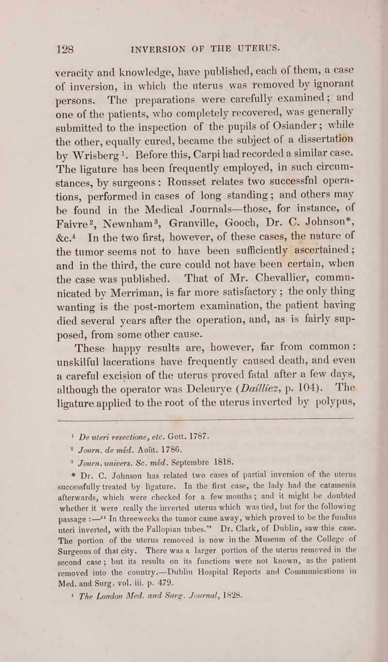 veracity and knowledge, have published, each of them, a case of inversion, in which the uterus was removed by ignorant persons. The preparations were carefully examined; and one of the patients, who completely recovered, was generally submitted to the inspection of the pupils of Osiander; while the other, equally cured, became the subject of a dissertation by Wrisberg!. Before this, Carpi had recorded.a similar case. The ligature has been frequently employed, in such circum- stances, by surgeons: Rousset relates two successfnl opera- tions, performed in cases of long standing; and others may be found in the Medical Journals—those, for instance, of Faivre?, Newnham3, Granville, Gooch, Dr. C. Johnson*, &amp;e.4 In the two first, however, of these cases, the nature of the tumor seems not to have been sufficiently ascertained ; and in the third, the cure could not have been certain, when the case was published. That of Mr. Chevallier, commu- nicated by Merriman, is far more satisfactory ; the only thing wanting is the post-mortem examination, the patient having died several years after the operation, and, as is fairly sup- posed, from some other cause. These happy results are, however, far from common: unskilful lacerations have frequently caused death, and even a careful excision of the uterus proved fatal after a few days, although the operator was Deleurye (Dailliez, p. 104). The ligature applied to the root of the uterus inverted by polypus, 1 De uteri resectione, etc. Gott. 1787. 2 Journ. de méd. Aott. 1786. 3 Journ. univers. Sc. méd. Septembre 1818. * Dr. C. Johnson has related two cases of partial inversion of the uterus successfully treated by ligature. In the first case, the lady had the catamenia afterwards, which were checked for a few months; and it might be doubted whether it were really the inverted uterus which was tied, but for the following passage :—‘* In threeweeks the tumor came away, which proved to be the fundus uteri inverted, with the Fallopian tubes.” Dr. Clark, of Dublin, saw this case. The portion of the uterus removed is now inthe Museum of the College of Surgeons of that city. There was a larger portion of the uterus remcved in the second case; but its results on its functions were not known, as the patient removed into the country.—Dublin Hospital Reports and Communications in Med. and Surg. vol. ili. p. 479. 4 The London Med. and Surge. Journal, 1828.