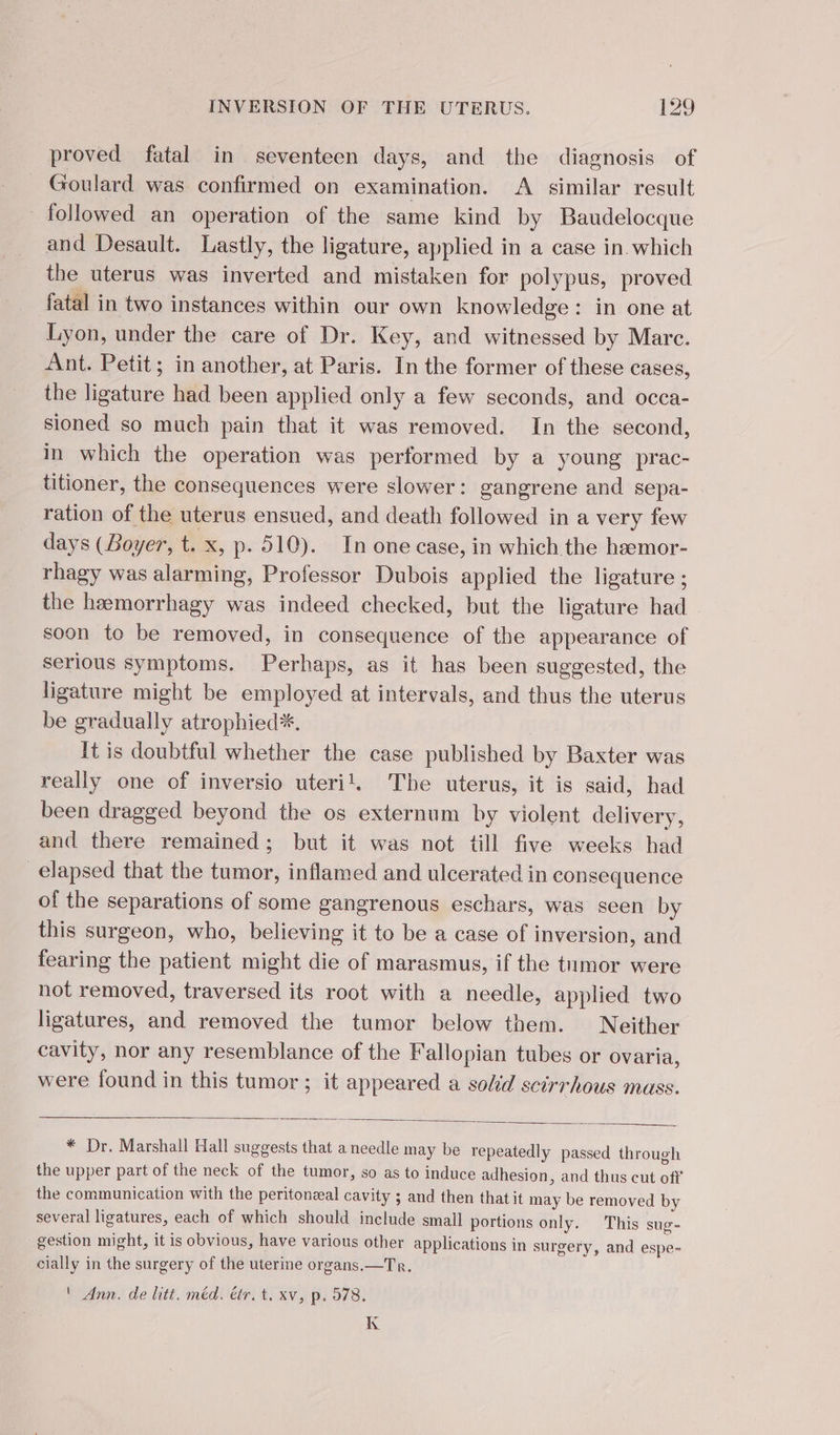 proved fatal in seventeen days, and the diagnosis of Goulard was confirmed on examination. A similar result followed an operation of the same kind by Baudelocque and Desault. Lastly, the ligature, applied in a case in which the uterus was inverted and mistaken for polypus, proved fatal in two instances within our own knowledge : in one at Lyon, under the care of Dr. Key, and witnessed by Marc. Ant. Petit; in another, at Paris. In the former of these cases, the ligature had been applied only a few seconds, and occa- sioned so much pain that it was removed. In the second, in which the operation was performed by a young prac- titioner, the consequences were slower: gangrene and sepa- ration of the uterus ensued, and death followed in a very few days (Boyer, t. x, p. 510). In one case, in which the hæmor- rhagy was alarming, Professor Dubois applied the ligature ; the hæmorrhagy was indeed checked, but the ligature had soon to be removed, in consequence of the appearance of serious symptoms. Perhaps, as it has been suggested, the ligature might be employed at intervals, and thus the uterus be gradually atrophied*, It is doubtful whether the case published by Baxter was really one of inversio uteril. The uterus, it is said, had been dragged beyond the os externum by violent delivery, and there remained; but it was not till five weeks had elapsed that the tumor, inflamed and ulcerated in consequence of the separations of some gangrenous eschars, was seen by this surgeon, who, believing it to be a case of inversion, and fearing the patient might die of marasmus, if the tumor were not removed, traversed its root with a needle, applied two ligatures, and removed the tumor below them. Neither cavity, nor any resemblance of the Fallopian tubes or ovaria, were found in this tumor ; it appeared a sold scirrhous mass. * Dr. Marshall Hall suggests that a needle may be repeatedly passed through the upper part of the neck of the tumor, so as to induce adhesion, and thus cut off the communication with the peritonæal cavity ; and then that it may be removed by several ligatures, each of which should include small portions only. This sug- gestion might, it is obvious, have various other applications in surgery, and espe- cially in the surgery of the uterine organs.—Tr. ' Ann. de litt. méd. étr. t. xv, p. 578, Le K