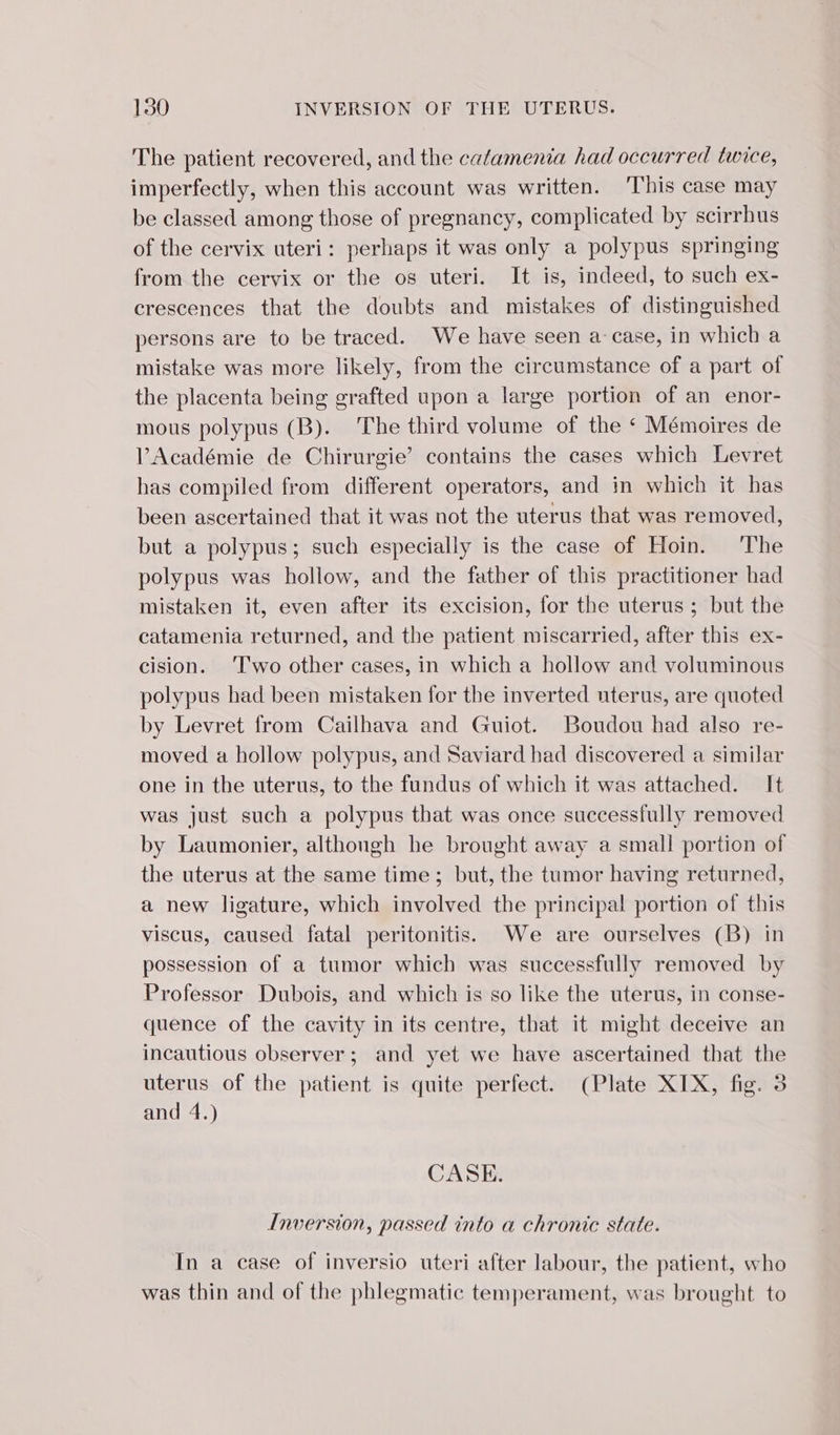 The patient recovered, and the cafamenia had occurred twice, imperfectly, when this account was written. This case may be classed among those of pregnancy, complicated by scirrhus of the cervix uteri: perhaps it was only a polypus springing from the cervix or the os uteri. It is, indeed, to such ex- crescences that the doubts and mistakes of distinguished persons are to be traced. We have seen a case, in which a mistake was more likely, from the circumstance of a part of the placenta being grafted upon a large portion of an enor- mous polypus (B). The third volume of the ‘ Mémoires de l’Académie de Chirurgie’ contains the cases which Levret has compiled from different operators, and in which it has been ascertained that it was not the uterus that was removed, but a polypus; such especially is the case of Hoin. The polypus was hollow, and the father of this practitioner had mistaken it, even after its excision, for the uterus; but the catamenia returned, and the patient miscarried, after this ex- cision. Two other cases, in which a hollow and voluminous polypus had been mistaken for the inverted uterus, are quoted by Levret from Cailhava and Guiot. Boudou had also re- moved a hollow polypus, and Saviard had discovered a similar one in the uterus, to the fundus of which it was attached. It was just such a polypus that was once successfully removed by Laumonier, although he brought away a small portion of the uterus at the same time; but, the tumor having returned, a new ligature, which involved the principal portion of this viscus, caused fatal peritonitis. We are ourselves (B) in possession of a tumor which was successfully removed by Professor Dubois, and which is so like the uterus, in conse- quence of the cavity in its centre, that it might deceive an incautious observer; and yet we have ascertained that the uterus of the patient is quite perfect. (Plate XIX, fig. 3 and 4.) CASE. Inversion, passed into a chronic state. In a case of inversio uteri after labour, the patient, who was thin and of the phlegmatic temperament, was brought to