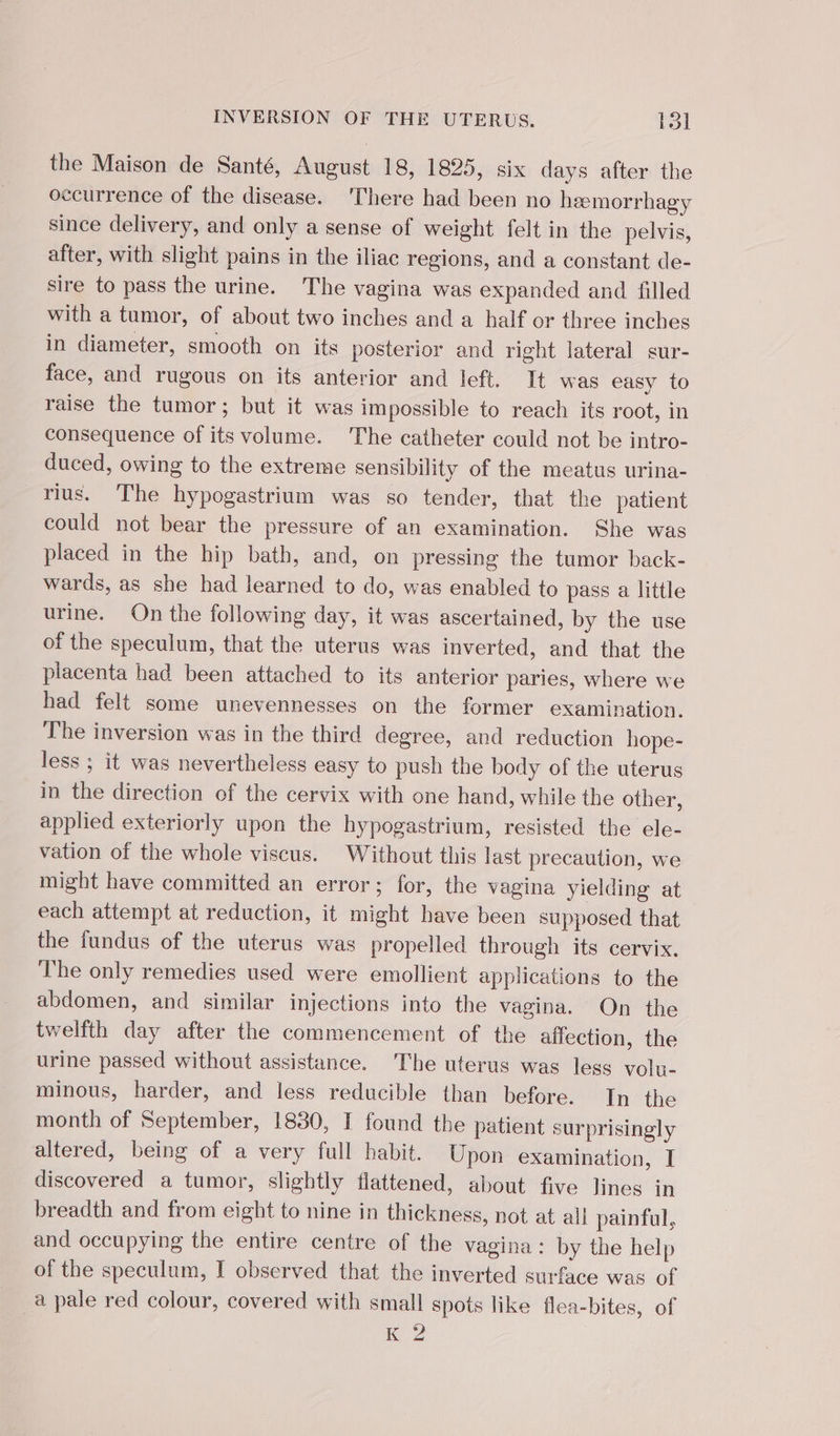 the Maison de Santé, August 18, 1825, six days after the occurrence of the disease. There had been no heemorrhagy since delivery, and only a sense of weight felt in the pelvis, after, with slight pains in the iliac regions, and a constant de- sire to pass the urine. The vagina was expanded and {filled with a tumor, of about two inches and a half or three inches in diameter, smooth on its posterior and right lateral sur- face, and rugous on its anterior and left. It was easy to raise the tumor; but it was impossible to reach its root, in consequence of its volume. The catheter could not be intro- duced, owing to the extreme sensibility of the meatus urina- rius. The hypogastrium was so tender, that the patient could not bear the pressure of an examination. She was placed in the hip bath, and, on pressing the tumor back- wards, as she had learned to do, was enabled to pass a little urine. On the following day, it was ascertained, by the use of the speculum, that the uterus was inverted, and that the placenta had been attached to its anterior paries, where we had felt some unevennesses on the former examination. The inversion was in the third degree, and reduction hope- less ; it was nevertheless easy to push the body of the uterus in the direction of the cervix with one hand, while the other, applied exteriorly upon the hypogastrium, resisted the ele- vation of the whole viscus. Without this last precaution, we might have committed an error; for, the vagina yielding at each attempt at reduction, it might have been supposed that the fundus of the uterus was propelled through its cervix. The only remedies used were emollient applications to the abdomen, and similar injections into the vagina. On the twelfth day after the commencement of the affection, the urine passed without assistance. The uterus was less volu- minous, harder, and less reducible than before. In the month of September, 1830, I found the patient surprisingly altered, being of a very full habit. Upon examination, I discovered a tumor, slightly flattened, about five lines in breadth and from eight to nine in thickness, not at all painful, and occupying the entire centre of the vagina: by the help of the speculum, I observed that the inverted surface was of _à pale red colour, covered with small spots like flea-bites, of 12