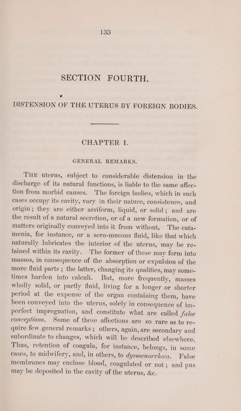 SECTION FOURTH. € DISTENSION OF THE UTERUS BY FOREIGN BODIES. CHAPTER I. GENERAL REMARKS. THE uterus, subject to considerable distension in the discharge of its natural functions, is liable to the same affec- tion from morbid causes. The foreign bodies, which in such cases occupy its cavity, vary in their nature, consistence, and origin; they are either aériform, liquid, or solid; and are the result of a natural secretion, or of a new formation, or of matters originally conveyed into it from without. The cata- menia, for instance, or a sero-mucous fluid, like that which naturally lubricates the interior of the uterus, may be re- tained within its cavity. ‘The former of these may form into masses, in consequence of the absorption or expulsion of the more fluid parts ; the latter, changing its qualities, may some- times harden into calculi. But, more frequently, masses wholly solid, or partly fluid, living for a longer or shorter period at the expense of the organ containing them, have been conveyed into the uterus, solely in consequence of im- perfect impregnation, and constitute what are called Jalse conceptions. ‘Some of these affections are so rare as to re- quire few general remarks; others, again, are secondary and subordinate to changes, which will be described elsewhere. Thus, retention of coagula, for instance, belongs, in some cases, to midwifery, and, in others, to dysmenorrhea. False membranes may enclose blood, coagulated or not ; and pus may be deposited in the cavity of the uterus, &amp;c.