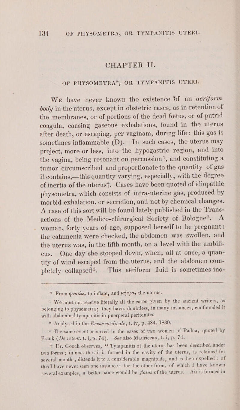 CHAPTER IT. OF PHYSOMETRA*, OR TYMPANITIS UTERI- We bave never known the existence of an aériform body in the uterus, except in obstetric cases, as in retention of the membranes, or of portions of the dead fœtus, or of putrid coagula, causing gaseous exhalations, found in the uterus after death, or escaping, per vaginam, during life: this gas is sometimes inflammable (D). In such cases, the uterus may project, more or less, into the hypogastric region, and into the vagina, being resonant on percussion!, and constituting a tumor circumscribed and proportionate to the quantity of gas it contains,—this quantity varying, especially, with the degree of inertia of the uterust. Cases have been quoted of idiopathic physometra, which consists of intra-uterine gas, produced by morbid exhalation, or secretion, and not by chemical changes. A case of this sort will be found lately published in the 'Trans- actions of the Medico-chirurgical Society of Bologne?. A woman, forty years of age, supposed herself to be pregnant; the catamenia were checked, the abdomen was swollen, and the uterus was, in the fifth month, on a level with the umbili- cus. One day she stooped down, when, all at once, a quan- tity of wind escaped from the uterus, and the abdomen com- pletely collapsed’. This aériform fluid is sometimes ino- * From uoéw, to inflate, and ATP; the uterus. | We must not receive literally all the cases given by the ancient writers, as belonging to physometra; they have, doubtless, in many instances, confounded it with abdominal tympanitis in puerperal peritonitis. 2 Analysed in the Revue médicale, t. iv, p. 484, 1830. 5 The same event occurred in the cases of two women of Padua, quoted by Frank (De retent. t.i, p. 74). See also Mauriceau, t. i, p. 74. + Dr. Gooch observes, ‘* Tympanitis of the uterus has been described under two forms ; in one, the air is formed in the cavity of the uterus, is retained for several mouths, distends it to a considerable magnitude, and is then expelled: of this I have never seen one instance : for the other form, of which I have known several examples, a better name womld be flaéws of the uterus. Airis formed in