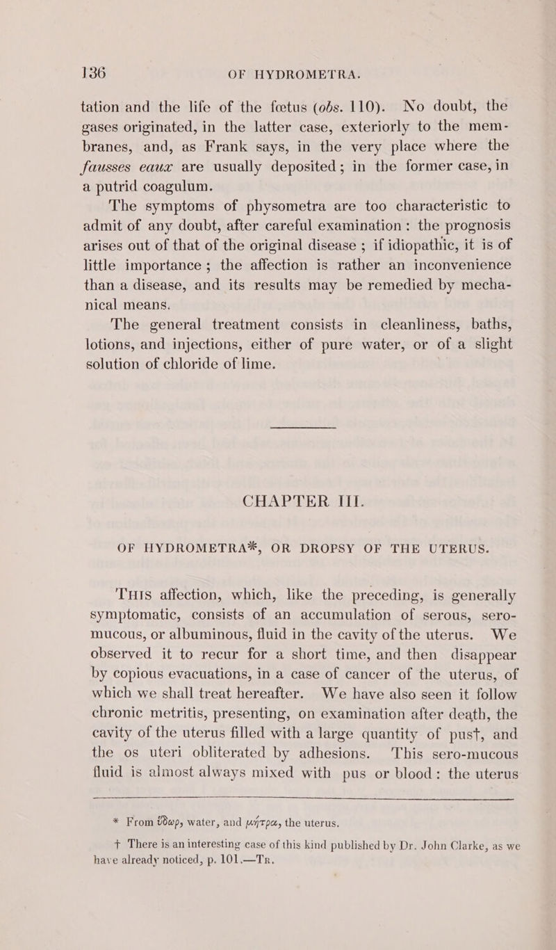 tation and the life of the fœtus (0bs. 110). No doubt, the gases originated, in the latter case, exteriorly to the mem- branes, and, as Frank says, in the very place where the fausses eaux are usually deposited; in the former case, in a putrid coagulum. The symptoms of physometra are too characteristic to admit of any doubt, after careful examination: the prognosis arises out of that of the original disease ; if idiopathic, it is of little importance ; the affection is rather an inconvenience than a disease, and its results may be remedied by mecha- nical means. The general treatment consists in cleanliness, baths, lotions, and injections, either of pure water, or of a slight solution of chloride of lime. CHAPTER III. OF HYDROMETRA*, OR DROPSY OF THE UTERUS. THIS affection, which, like the preceding, is generally symptomatic, consists of an accumulation of serous, sero- mucous, or albuminous, fluid in the cavity of the uterus. We observed it to recur for a short time, and then disappear by copious evacuations, in a case of cancer of the uterus, of which we shall treat hereafter. We have also seen it follow chronic metritis, presenting, on examination after death, the cavity of the uterus filled with a large quantity of pust, and the os uteri obliterated by adhesions. This sero-mucous fluid is almost always mixed with pus or blood: the uterus * From wp, water, and utp, the uterus. + There is an interesting case of this kind published by Dr. John Clarke, as we have already noticed, p. 101.—Tr.