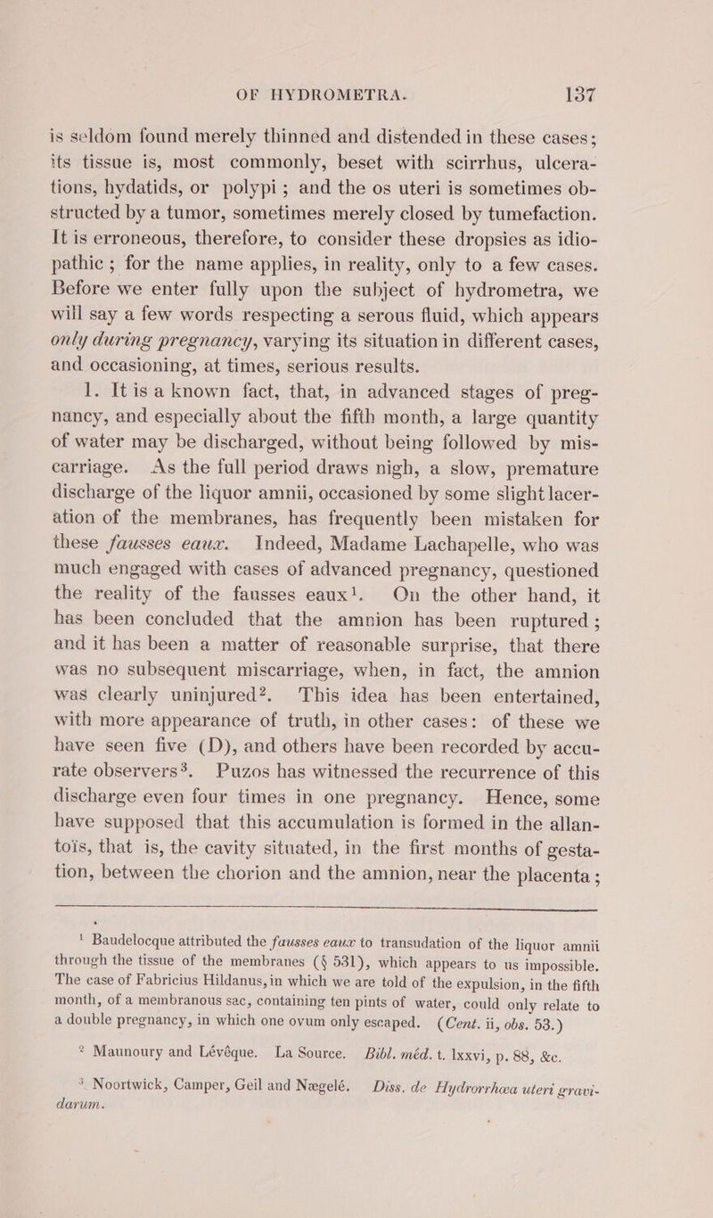 is seldom found merely thinned and distended in these cases; its tissue is, most commonly, beset with scirrhus, ulcera- tions, hydatids, or polypi; and the os uteri is sometimes ob- structed by a tumor, sometimes merely closed by tumefaction. It is erroneous, therefore, to consider these dropsies as idio- pathic ; for the name applies, in reality, only to a few cases. Before we enter fully upon the subject of hydrometra, we will say a few words respecting a serous fluid, which appears only during pregnancy, varying its situation in different cases, and occasioning, at times, serious results. I. It isa known fact, that, in advanced stages of preg- nancy, and especially about the fifth month, a large quantity of water may be discharged, without being followed by mis- carriage. As the full period draws nigh, a slow, premature discharge of the liquor amnii, occasioned by some slight lacer- ation of the membranes, has frequently been mistaken for these fausses eaux. Indeed, Madame Lachapelle, who was much engaged with cases of advanced pregnancy, questioned the reality of the fausses eaux!. On the other hand, it has been concluded that the amnion has been ruptured ; and it has been a matter of reasonable surprise, that there was no subsequent miscarriage, when, in fact, the amnion was clearly uninjured?. This idea has been entertained, with more appearance of truth, in other cases: of these we have seen five (D), and others have been recorded by accu- rate observers’. Puzos has witnessed the recurrence of this discharge even four times in one pregnancy. Hence, some have supposed that this accumulation is formed in the allan- tois, that is, the cavity situated, in the first months of gesta- tion, between the chorion and the amnion, near the placenta ; SS ' Baudelocque attributed the fausses eaux to transudation of the liquor amnii through the tissue of the membranes (§ 531), which appears to us impossible. The case of Fabricius Hildanus, in which we are told of the expulsion, in the fifth month, of a membranous sac, containing ten pints of water, could only relate to a double pregnancy, in which one ovum only escaped. (Cent. ii, obs. 53.) * Maunoury and Lévêque. La Source. Bibl. méd. t. Ixxvi, p. 88, &amp;c. * Noortwick, Camper, Geil and Negelé, Diss. de Hydrorrhwa uteri gravi- darum.