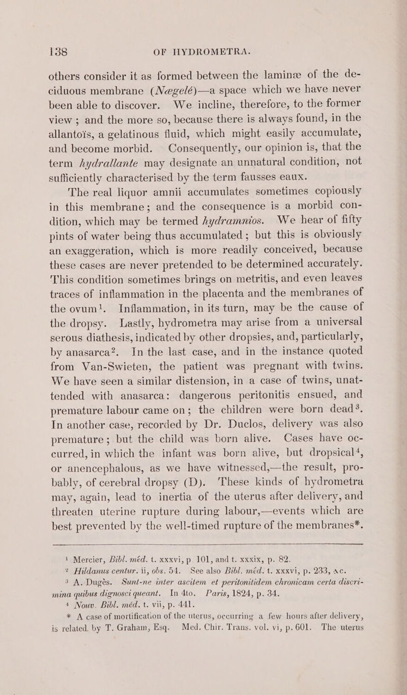 others consider it as formed between the laminæ of the de- ciduous membrane (Negelé)—a space which we have never been able to discover. We incline, therefore, to the former view ; and the more so, because there is always found, in the allantois, a gelatinous fluid, which might easily accumulate, and become morbid. Consequently, our opinion is, that the term hydrallante may designate an unnatural condition, not sufficiently characterised by the term fausses eaux. The real liquor amnii accumulates sometimes copiously in this membrane; and the consequence is a morbid con- dition, which may be termed hydramnios. We hear of filty pints of water being thus accumulated ; but this is obviously an exaggeration, which is more readily conceived, because these cases are never pretended to be determined accurately. This condition sometimes brings on metritis, and even leaves traces of inflammation in the placenta and the membranes of the ovum!. Inflammation, in its turn, may be the cause of the dropsy. Lastly, hydrometra may arise from a universal serous diathesis, indicated by other dropsies, and, particularly, by anasarca?. In the last case, and in the instance quoted from Van-Swieten, the patient was pregnant with twins. We have seen a similar distension, in a case of twins, unat- tended with anasarca: dangerous peritonitis ensued, and premature labour came on; the children were born dead’. In another case, recorded by Dr. Duclos, delivery was also premature ; but the child was born alive. Cases have oc- curred, in which the infant was born alive, but dropsical4, or anencephalous, as we have witnessed,—the result, pro- bably, of cerebral dropsy (D). These kinds of hydrometra may, again, lead to inertia of the uterus after delivery, and threaten uterine rupture during labour,—events which are best prevented by the well-timed rupture of the membranes*. 1 Mercier, Bibl. méd. t. xxxvi, p. 101, and t. xxxix, p. 82. ? Hildanus centur. ii, obs. 54. See also Bibl. méd. t. xxxvi, p. 233, ac. 3 A. Dugés. Sunt-ne inter ascitem et peritonitidem chronicam certa discri- mina quibus dignosci queant. In 4to. Paris, 1824, p. 34. 4 Nouv. Bibl. méd. t. vii, p. 441. * A case of mortification of the uterus, occurring a few hours after delivery, is related. by T. Graham, Esq. Med. Chir. Trans. vol. vi, p.601. The uterus