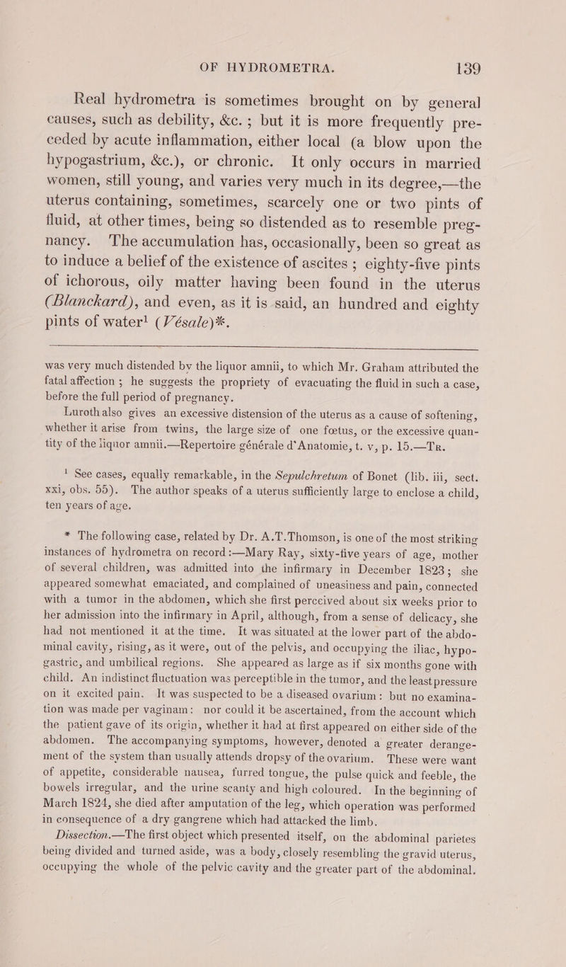 Real hydrometra is sometimes brought on by general causes, such as debility, &amp;c. ; but it is more frequently pre- ceded by acute inflammation, either local (a blow upon the hypogastrium, &amp;c.), or chronic. It only occurs in married women, still young, and varies very much in its degree,—the uterus containing, sometimes, scarcely one or two pints of fluid, at other times, being so distended as to resemble preg- nancy. ‘The accumulation has, occasionally, been so great as to induce a belief of the existence of ascites ; eighty-five pints of ichorous, oily matter having been found in the uterus (Blanckard), and even, as it is said, an hundred and eighty pints of water! (Vésale)*. was very much distended by the liquor amnii, to which Mr. Graham attributed the fatal affection ; he suggests the propriety of evacuating the fluid in such a case, before the full period of pregnancy. Lurothalso gives an excessive distension of the uterus as a cause of softening, whether it arise from twins, the large size of one fœtus, or the excessive quan- tity of the tiquor amnii.—Repertoire générale d’ Anatomie, t. v, p. 15.—Tr. * See cases, equally remarkable, in the Sepulchretum of Bonet (lib. iii, sect. xxi, obs, 05). The author speaks of a uterus sufficiently large to enclose a child, ten years of age. * The following case, related by Dr. A.T. Thomson, is one of the most striking instances of hydrometra on record :—Mary Ray, sixty-five years of age, mother of several children, was admitted into the infirmary in December 1823; she appeared somewhat emaciated, and complained of uneasiness and pain, connected with a tumor in the abdomen, which she first perccived about six weeks prior to her admission into the infirmary in April, although, from a sense of delicacy, she had not mentioned it atthe time. It was situated at the lower part of the abdo- minal cavity, rising, as it were, out of the pelvis, and occupying the iliac, hypo- gastric, and umbilical regions. She appeared as large as if six months gone with child. An indistinct fluctuation was perceptible in the tumor, and the least pressure on it excited pain. It was suspected to be a diseased ovarium: but no examina- tion was made per vaginam: nor could it be ascertained, from the account which the patient gave of its origin, whether it had at first appeared on either side of the abdomen. The accompanying symptoms, however, denoted a greater derange- ment of the system than usually attends dropsy of the ovarium. These were want of appetite, considerable nausea, furred tongue, the pulse quick and feeble, the bowels irregular, and the urine scanty and high coloured. In the beginning of March 1824, she died after amputation of the leg, which operation was performed in consequence of a dry gangrene which had attacked the limb. Dissection.—The first object which presented itself, on the abdominal parietes being divided and turned aside, was a body, closely resembling the gravid uterus, occupying the whole of the pelvic cavity and the greater part of the abdominal.