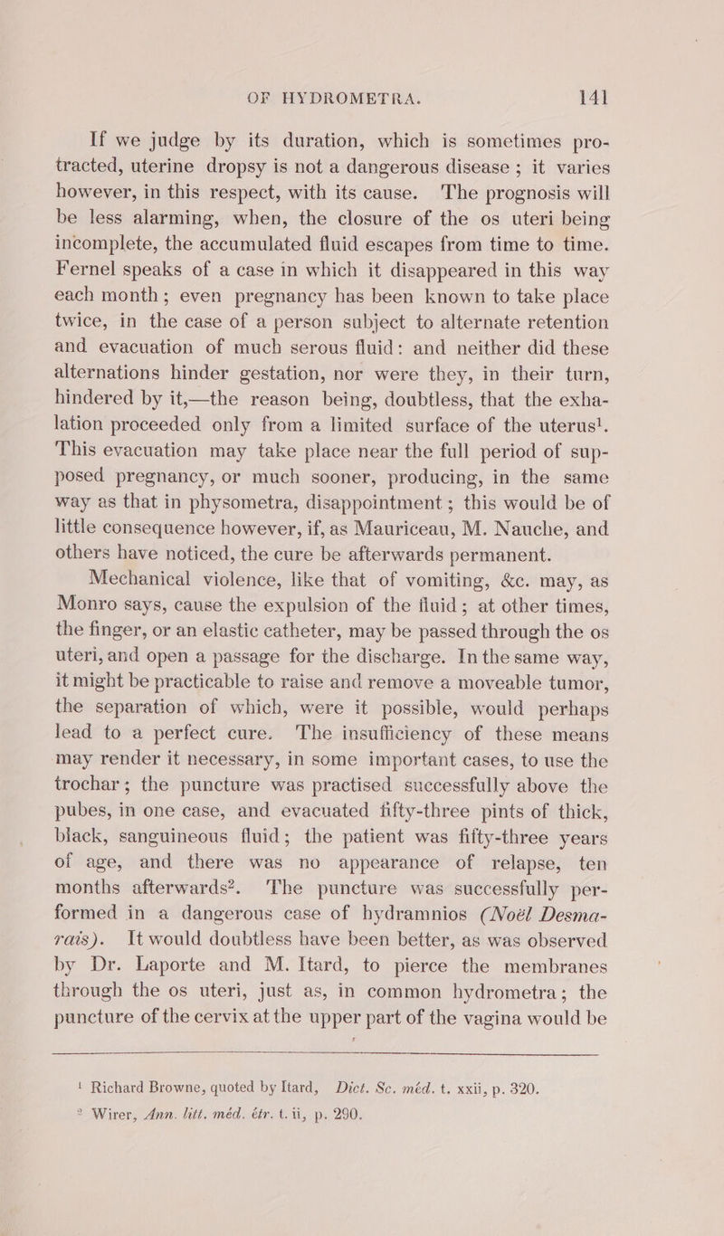 If we judge by its duration, which is sometimes pro- tracted, uterine dropsy is not a dangerous disease ; it varies however, in this respect, with its cause. The prognosis will be less alarming, when, the closure of the os uteri being incomplete, the accumulated fluid escapes from time to time. Fernel speaks of a case in which it disappeared in this way each month; even pregnancy has been known to take place twice, in the case of a person subject to alternate retention and evacuation of much serous fluid: and neither did these alternations hinder gestation, nor were they, in their turn, hindered by it,—the reason being, doubtless, that the exha- lation proceeded only from a limited surface of the uterus!. This evacuation may take place near the full period of sup- posed pregnancy, or much sooner, producing, in the same way as that in physometra, disappointment ; this would be of little consequence however, if, as Mauriceau, M. Nauche, and others have noticed, the cure be afterwards permanent. Mechanical violence, like that of vomiting, &amp;c. may, as Monro says, cause the expulsion of the iluid; at other times, the finger, or an elastic catheter, may be passed through the os uteri, and open a passage for the discharge. In the same way, it might be practicable to raise and remove a moveable tumor, the separation of which, were it possible, would perhaps lead to a perfect cure. The insufficiency of these means may render it necessary, in some important cases, to use the trochar; the puncture was practised successfully above the pubes, in one case, and evacuated fifty-three pints of thick, black, sanguineous fluid; the patient was fifty-three years of age, and there was no appearance of relapse, ten months afterwards?. The puncture was successfully per- formed in a dangerous case of hydramnios (Noél Desma- rais). It would doubtless have been better, as was observed by Dr. Laporte and M. Itard, to pierce the membranes through the os uteri, just as, in common hydrometra; the puncture of the cervix at the upper part of the vagina would be ! Richard Browne, quoted by Itard, Dict. Sc. méd. t. xxii, p. 320. 2 Wirer, Ann. litt. méd. éér. t. ti, p. 290.