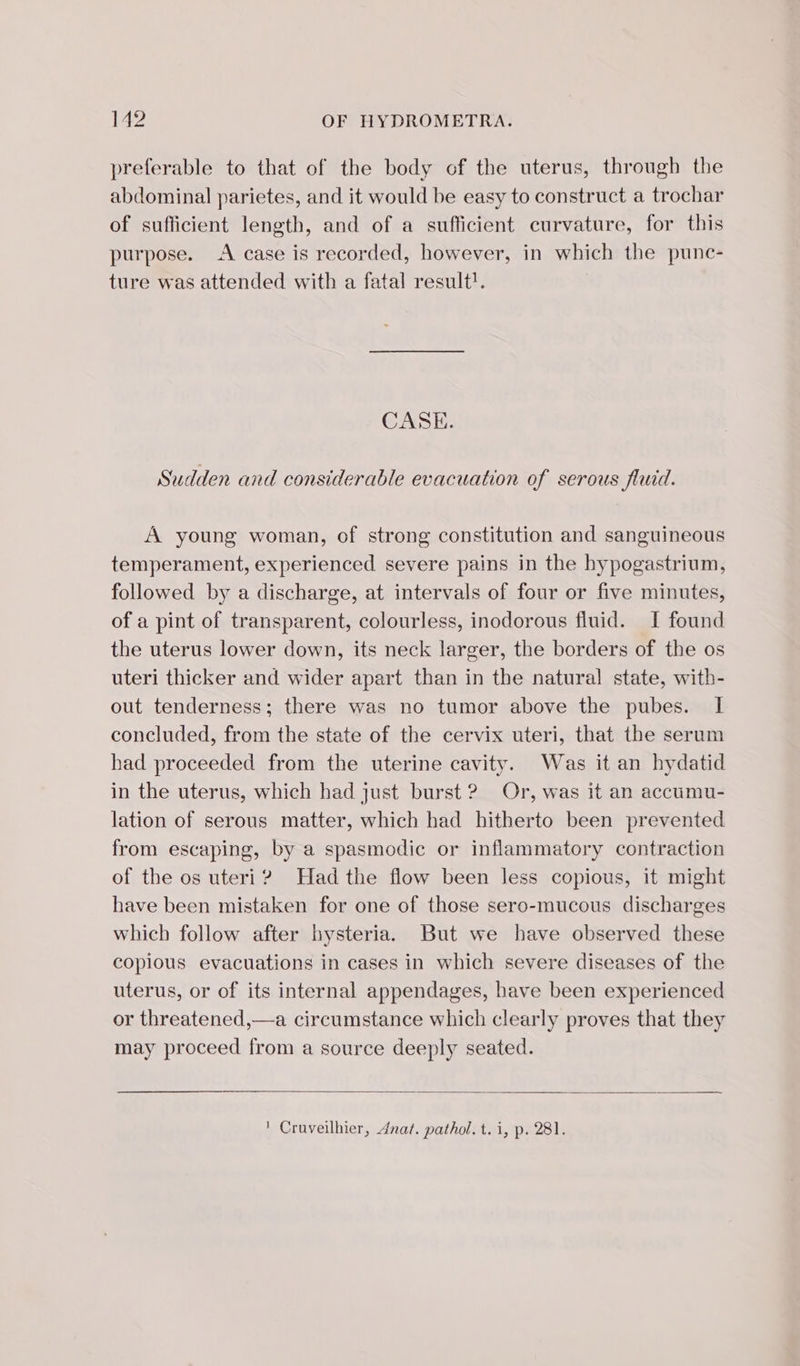 preferable to that of the body of the uterus, through the abdominal parietes, and it would be easy to construct a trochar of sufficient length, and of a sufficient curvature, for this purpose. A case is recorded, however, in which the pune- ture was attended with a fatal result! CASE. Sudden and considerable evacuation of serous fluid. A young woman, of strong constitution and sanguineous temperament, experienced severe pains in the hypogastrium, followed by a discharge, at intervals of four or five minutes, of a pint of transparent, colourless, inodorous fluid. I found the uterus lower down, its neck larger, the borders of the os uteri thicker and wider apart than in the natural state, with- out tenderness; there was no tumor above the pubes. I concluded, from the state of the cervix uteri, that the serum had proceeded from the uterine cavity. Was it an hydatid in the uterus, which had just burst ? Or, was it an accumu- lation of serous matter, which had hitherto been prevented from escaping, by a spasmodic or inflammatory contraction of the os uteri? Had the flow been less copious, it might have been mistaken for one of those sero-mucous discharges which follow after hysteria. But we have observed these copious evacuations in cases in which severe diseases of the uterus, or of its internal appendages, have been experienced or threatened,—a circumstance which clearly proves that they may proceed from a source deeply seated. ! Cruveilhier, dnat. pathol. t. i, p. 281.