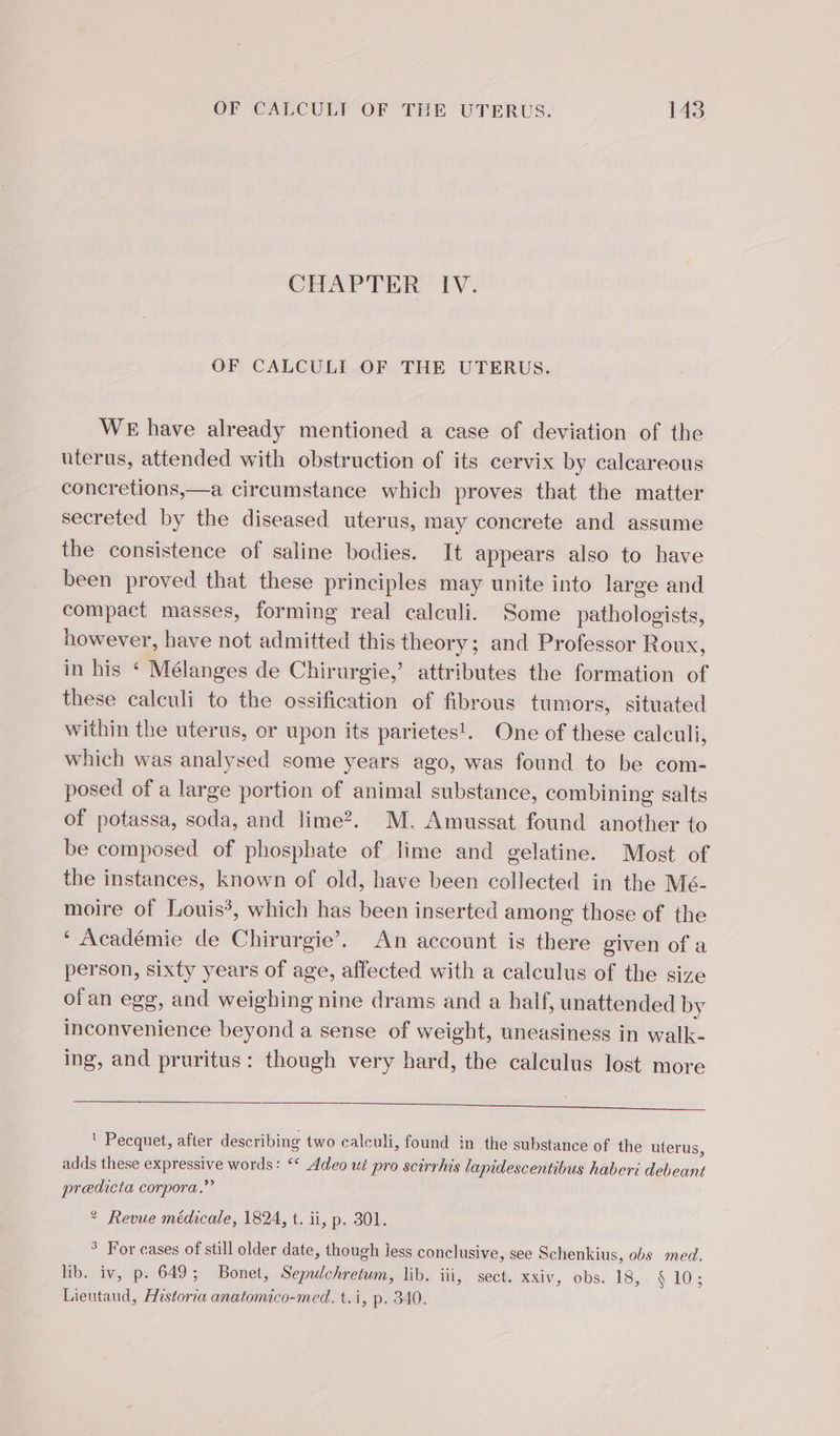 CHAPTER IV. OF CALCULI OF THE UTERUS. WE have already mentioned a case of deviation of the uterus, attended with obstruction of its cervix by calcareous concretions,—a circumstance which proves that the matter secreted by the diseased uterus, may concrete and assume the consistence of saline bodies. It appears also to have been proved that these principles may unite into large and compact masses, forming real calculi. Some pathologists, however, have not admitted this theory; and Professor Roux, in his ‘ Mélanges de Chirurgie,’ attributes the formation of these calculi to the ossification of fibrous tumors, situated within the uterus, or upon its parietes!. One of these calculi, which was analysed some years ago, was found to be com- posed of a large portion of animal substance, combining salts of potassa, soda, and lime?. M. Amussat found another to be composed of phosphate of lime and gelatine. Most of the instances, known of old, have been collected in the Mé- moire of Louis’, which has been inserted among those of the ‘ Académie de Chirurgie’. An account is there given of a person, sixty years of age, affected with a calculus of the size ofan egg, and weighing nine drams and a half, unattended by inconvenience beyond a sense of weight, uneasiness in walk- ing, and pruritus: though very hard, the calculus lost more ! Pecquet, after describing two calculi, found in the substance of the uterus, adds these expressive words: ‘* Adeo ut pro scirrhis lapidescentibus haberi debeant predicta corpora.” * Revue médicale, 1824, t. ii, p. 301. ° For cases of still older date, though less conclusive, see Schenkius, obs med. lib. iv, p. 649; Bonet, Sepulchretum, lib. iii, sect. xxiv, obs. 18, § 10; Lieutaud, Historia anatomico-med. t.i, p. 340.