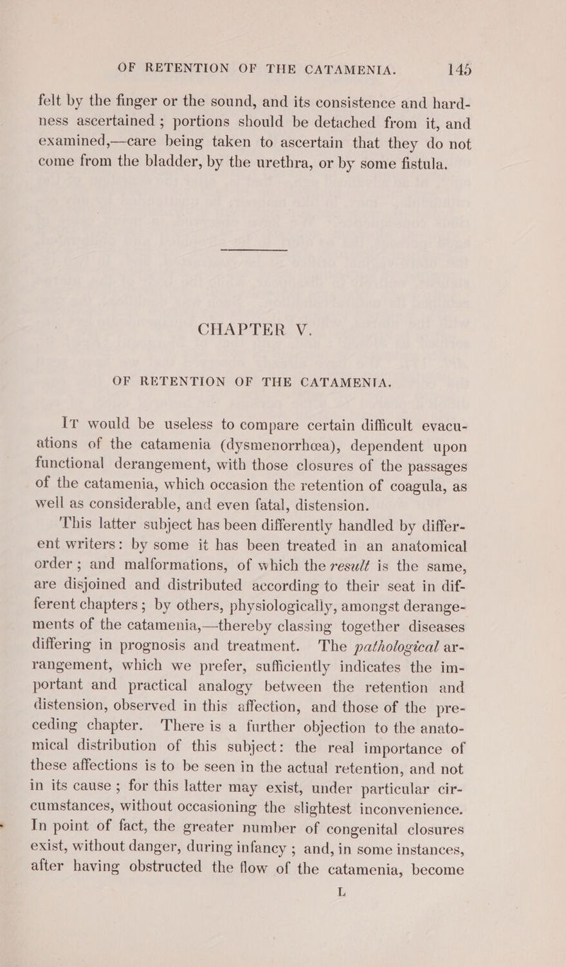 felt by the finger or the sound, and its consistence and hard- ness ascertained ; portions should be detached from it, and examined,—care being taken to ascertain that they do not come from the bladder, by the urethra, or by some fistula. CHAPTER V. OF RETENTION OF THE CATAMENTA. IT would be useless to compare certain difficult evacu- ations of the catamenia (dysmenorrhea), dependent upon functional derangement, with those closures of the passages of the catamenia, which occasion the retention of coagula, as well as considerable, and even fatal, distension. This latter subject has been differently handled by differ- ent writers: by some it has been treated in an anatomical order ; and malformations, of which the resu/¢ is the same, are disjoined and distributed according to their seat in dif- ferent chapters; by others, physiologically, amongst derange- ments of the catamenia,—thereby classing together diseases differing in prognosis and treatment. The pathological ar- rangement, which we prefer, sufficiently indicates the im- portant and practical analogy between the retention and distension, observed in this affection, and those of the pre- ceding chapter. There is a further objection to the anato- mical distribution of this subject: the real importance of these affections is to be seen in the actual retention, and not in its cause ; for this latter may exist, under particular cir- cumstances, without occasioning the slightest inconvenience. In point of fact, the greater number of congenital closures exist, without danger, during infancy ; and, in some instances, after having obstructed the flow of the catamenia, become L