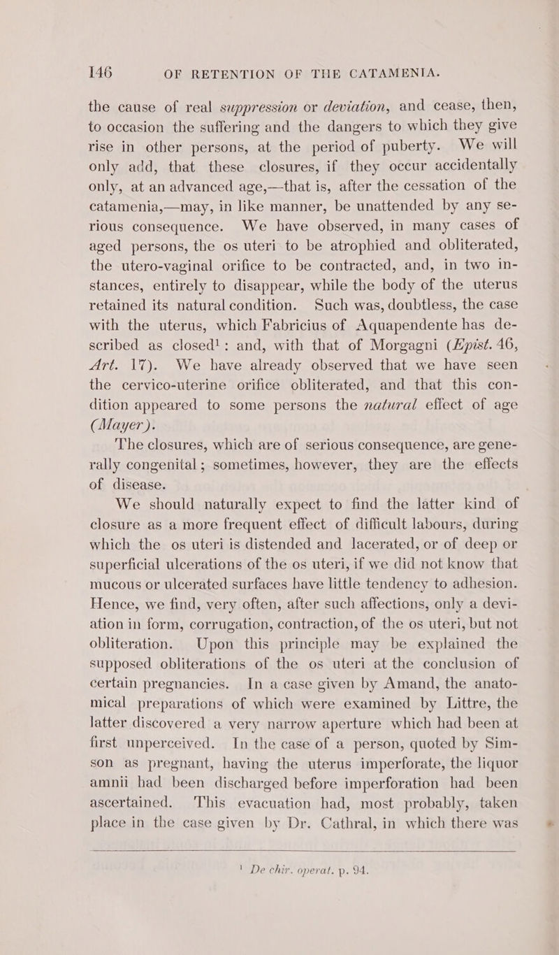 the cause of real suppression or deviation, and cease, then, to occasion the suffering and the dangers to which they give rise in other persons, at the period of puberty. We will only add, that these closures, if they occur accidentally only, at an advanced age,—that is, after the cessation of the catamenia,—may, in like manner, be unattended by any se- rious consequence. We have observed, in many cases of aged persons, the os uteri to be atrophied and obliterated, the utero-vaginal orifice to be contracted, and, in two in- stances, entirely to disappear, while the body of the uterus retained its natural condition. Such was, doubtless, the case with the uterus, which Fabricius of Aquapendente has de- scribed as closed! : and, with that of Morgagni (Epist. 46, Art. 17). We have already observed that we have seen the cervico-uterine orifice obliterated, and that this con- dition appeared to some persons the natural effect of age (Mayer). The closures, which are of serious consequence, are gene- rally congenital ; sometimes, however, they are the effects of disease. We should naturally expect to find the latter kind of closure as a more frequent effect of difficult labours, during which the os uteri is distended and lacerated, or of deep or superficial ulcerations of the os uteri, if we did not know that mucous or ulcerated surfaces have little tendency to adhesion. Hence, we find, very often, after such affections, only a devi- ation in form, corrugation, contraction, of the os uteri, but not obliteration. Upon this principle may be explained the supposed obliterations of the os uteri at the conclusion of certain pregnancies. In a case given by Amand, the anato- mical preparations of which were examined by Littre, the latter discovered a very narrow aperture which had been at first unperceived. In the case of a person, quoted by Sim- son as pregnant, having the uterus imperforate, the liquor amnii had been discharged before imperforation had been ascertained. This evacuation had, most probably, taken place in the case given by Dr. Cathral, in which there was 1 De chir. operat. p. 94.
