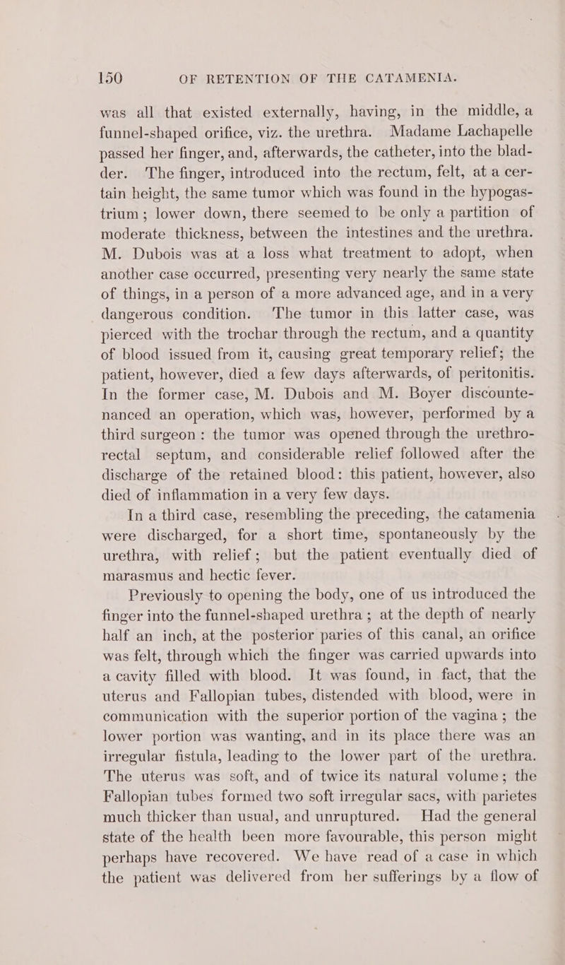 was all that existed externally, having, in the middle, a funnel-shaped orifice, viz. the urethra. Madame Lachapelle passed her finger, and, afterwards, the catheter, into the blad- der. The finger, introduced into the rectum, felt, at a cer- tain height, the same tumor which was found in the hypogas- trium ; lower down, there seemed to be only a partition of moderate thickness, between the intestines and the urethra. M. Dubois was at a loss what treatment to adopt, when another case occurred, presenting very nearly the same state of things, in a person of a more advanced age, and in a very dangerous condition. The tumor in this latter case, was pierced with the trochar through the rectum, and a quantity of blood issued from it, causing great temporary relief; the patient, however, died a few days afterwards, of peritonitis. In the former case, M. Dubois and M. Boyer discounte- nanced an operation, which was, however, performed by a third surgeon: the tumor was opened through the urethro- rectal septum, and considerable relief followed after the discharge of the retained blood: this patient, however, also died of inflammation in a very few days. In a third case, resembling the preceding, the catamenia were discharged, for a short time, spontaneously by the urethra, with relief; but the patient eventually died of marasmus and hectic fever. Previously to opening the body, one of us introduced the finger into the funnel-shaped urethra ; at the depth of nearly half an inch, at the posterior paries of this canal, an orifice was felt, through which the finger was carried upwards into a cavity filled with blood. It was found, in fact, that the uterus and Fallopian tubes, distended with blood, were in communication with the superior portion of the vagina; the lower portion was wanting, and in its place there was an irregular fistula, leading to the lower part of the urethra. The uterus was soft, and of twice its natural volume; the Fallopian tubes formed two soft irregular sacs, with parietes much thicker than usual, and unruptured. Had the general state of the health been more favourable, this person might perhaps have recovered. We have read of a case in which the patient was delivered from her sufferings by a flow of