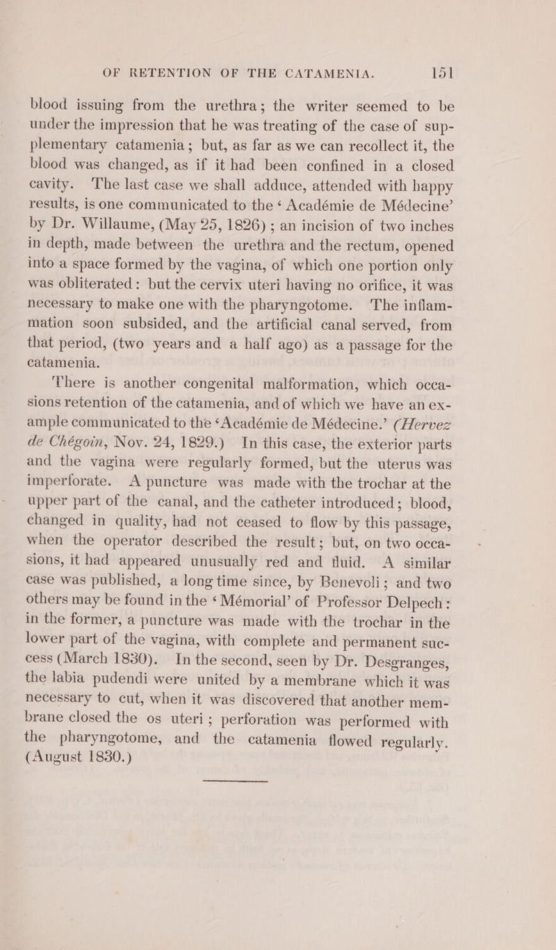 blood issuing from the urethra; the writer seemed to be under the impression that he was treating of the case of sup- plementary catamenia ; but, as far as we can recollect it, the blood was changed, as if it had been confined in a closed cavity. The last case we shall adduce, attended with happy results, is one communicated to the ‘ Académie de Médecine’ by Dr. Willaume, (May 25, 1826) ; an incision of two inches in depth, made between the urethra and the rectum, opened into a space formed by the vagina, of which one portion only was obliterated: but the cervix uteri having no orifice, it was necessary to make one with the pharyngotome. The inflam- mation soon subsided, and the artificial canal served, from that period, (two years and a half ago) as a passage for the catamenia. There is another congenital malformation, which occa- sions retention of the catamenia, and of which we have an ex- ample communicated to the ‘Académie de Médecine.’ (Hervez de Chégoin, Nov. 24, 1829.) In this case, the exterior parts and the vagina were regularly formed, but the uterus was imperforate. A puncture was made with the trochar at the upper part of the canal, and the catheter introduced; blood, changed in quality, had not ceased to flow by this passage, when the operator described the result; but, on two occa- sions, it had appeared unusually red and fluid. &lt;A similar case was published, a long time since, by Benevoli; and two others may be found in the ‘Mémorial’ of Professor Delpech : in the former, a puncture was made with the trochar in the lower part of the vagina, with complete and permanent suc- cess (March 1830). In the second, seen by Dr. Desgranges, the labia pudendi were united by a membrane which it was necessary to cut, when it was discovered that another mem- brane closed the os uteri; perforation was performed with the pharyngotome, and the catamenia flowed regularly. (August 1830.)