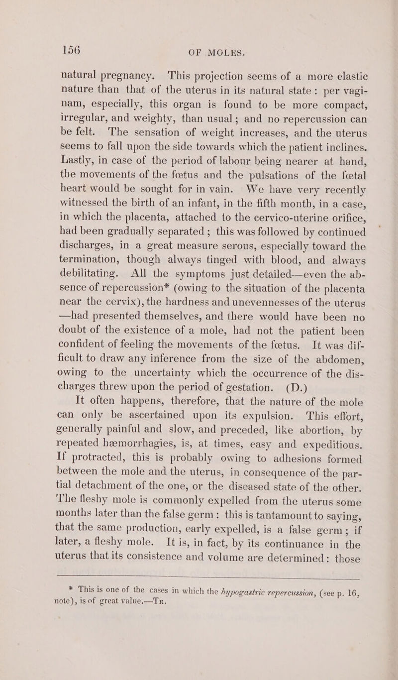 natural pregnancy. This projection seems of a more elastic nature than that of the uterus in its natural state: per vagi- nam, especially, this organ is found to be more compact, irregular, and weighty, than usual; and no repercussion can be felt. The sensation of weight increases, and the uterus seems to fall upon the side towards which the patient inclines. Lastiy, in case of the period of labour being nearer at hand, the movements of the fœtus and the pulsations of the feetal heart would be sought for in vain. We have very recently witnessed the birth of an infant, in the fifth month, in a case, in which the placenta, attached to the cervico-uterine orifice, had been gradually separated ; this was followed by continued discharges, in a great measure serous, especially toward the termination, though always tinged with blood, and always debilitating. All the symptoms just detailed—even the ab- sence of repercussion* (owing to the situation of the placenta near the cervix), the hardness and unevennesses of the uterus —had presented themselves, and there would have been no doubt of the existence of a mole, had not the patient been confident of feeling the movements of the fœtus. It was dif- ficult to draw any inference from the size of the abdomen, owing to the uncertainty which the occurrence of the dis- charges threw upon the period of gestation. (D.) It often happens, therefore, that the nature of the mole can only be ascertained upon its expulsion. This effort, generally painful and slow, and preceded, like abortion, by repeated heemorrhagies, is, at times, easy and expeditious. If protracted, this is probably owing to adhesions formed between the mole and the uterus, in consequence of the par- tial detachment of the one, or the diseased state of the other. The fleshy mole is commonly expelled from the uterus some months later than the false germ: this is tantamount to saying, that the same production, early expelled, is a false germ; if later, a fleshy mole. It is, in fact, by its continuance in the uterus that its consistence and volume are determined: those * This is one of the cases in which the hypogastric repercussion, (see p. 16, note), isof great value.—Tr,