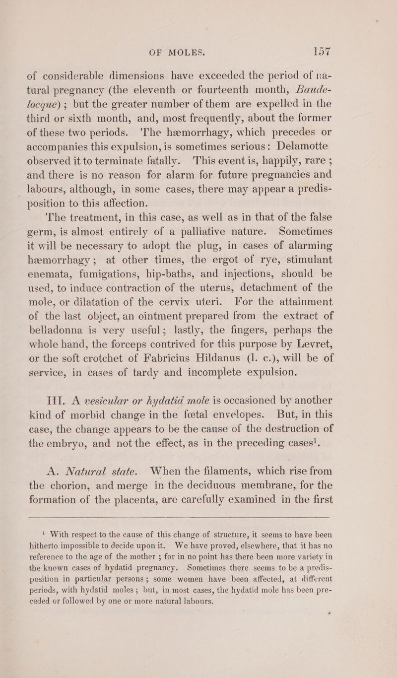 of considerable dimensions have exceeded the period of na- tural pregnancy (the eleventh or fourteenth month, Baude- locque) ; but the greater number of them are expelled in the third or sixth month, and, most frequently, about the former of these two periods. ‘The hæmorrhagy, which precedes or accompanies this expulsion, is sometimes serious: Delamotte observed it to terminate fatally. This event is, happily, rare ; and there is no reason for alarm for future pregnancies and _ labours, although, in some cases, there may appear a predis- position to this affection. The treatment, in this case, as well as in that of the false germ, is almost entirely of a palliative nature. Sometimes it will be necessary to adopt the plug, in cases of alarming hæmorrhagy ; at other times, the ergot of rye, stimulant enemata, fumigations, hip-baths, and injections, should be used, to induce contraction of the uterus, detachment of the mole, or dilatation of the cervix uteri. For the attainment of the last object, an cintment prepared from the extract of beliadonna is very useful; lastly, the fingers, perhaps the whole hand, the forceps contrived for this purpose by Levret, or the soft crotchet of Fabricius Hildanus (1. c.), will be of service, in cases of tardy and incomplete expulsion. lift. A vesicular or hydatid mole is occasioned by another kind of morbid change in the foetal envelopes. But, in this case, the change appears to be the cause of the destruction of the embryo, and not the effect, as in the preceding cases!. A. Natural state. When the filaments, which rise from the chorion, and merge in the deciduous membrane, for the formation of the placenta, are carefully examined in the first 1 With respect to the cause of this change of structure, it seems to have been hitherto impossible to decide upon it. We have proved, elsewhere, that it has no reference to the age of the mother ; for in no point has there been more variety in the known cases of hydatid pregnancy. Sometimes there seems to be a predis- position in particular persons; some women have been affected, at different periods, with hydatid moles; but, in most cases, the hydatid mole has been pre- ceded or followed by one or more natural labours.