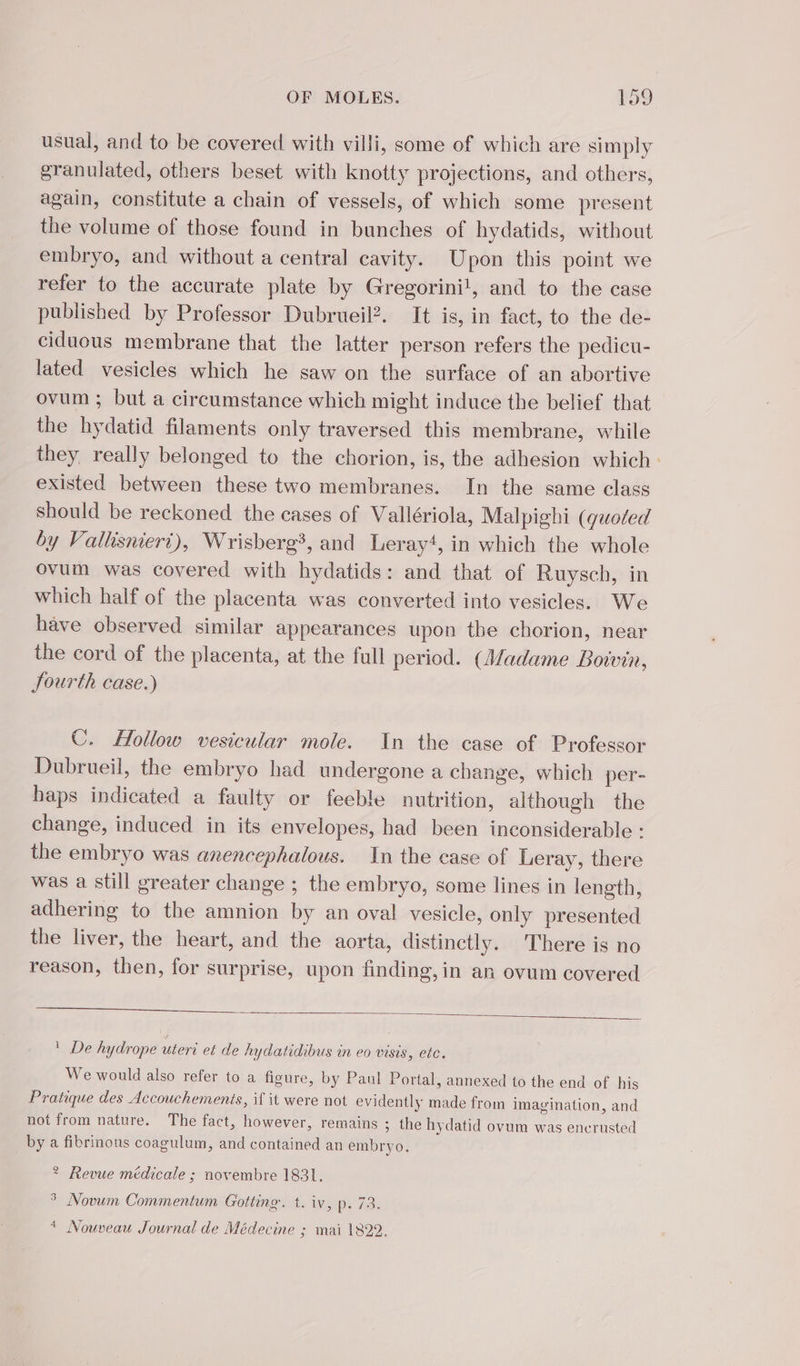 usual, and to be covered with villi, some of which are simply granulated, others beset with knotty projections, and others, again, constitute a chain of vessels, of which some present the volume of those found in bunches of hydatids, without embryo, and without a central cavity. Upon this point we refer to the accurate plate by Gregorini!, and to the case published by Professor Dubrueil?. It is, in fact, to the de- ciduous membrane that the latter person refers the pedicu- lated vesicles which he saw on the surface of an abortive ovum ; but a circumstance which might induce the belief that the hydatid filaments only traversed this membrane, while they really belonged to the chorion, is, the adhesion which: existed between these two membranes. In the same class should be reckoned the cases of Vallériola, Malpighi (quoted by Vallisniert), Wrisberg?, and Leray*, in which the whole ovum was covered with hydatids: and that of Ruysch, in which half of the placenta was converted into vesicles. We have observed similar appearances upon the chorion, near the cord of the placenta, at the full period. (Madame Boivin, Jourth case.) C. Hollow vesicular mole. In the case of Professor Dubrueil, the embryo had undergone a change, which per- haps indicated a faulty or feeble nutrition, although the change, induced in its envelopes, had been inconsiderable : the embryo was anencephalous. In the case of Leray, there was a still greater change ; the embryo, some lines in length, adhering to the amnion by an oval vesicle, only presented the liver, the heart, and the aorta, distinctly. There is no reason, then, for surprise, upon finding, in an ovum covered ! De hydrope uteri et de hydatidibus in eo visis, etc. We would also refer to a figure, by Paul Portal, annexed to the end of his Pratique des Accouchements, if it were not evidently made from imagination, and not from nature. The fact, however, remains ; the hydatid ovum was encrusted by a fibrinous coagulum, and contained an embryo. ? Revue médicale ; novembre 1831. ° Novum Commentum Gotting. t. iv, p. 73. * Nouveau Journal de Médecine ; mai 1822.